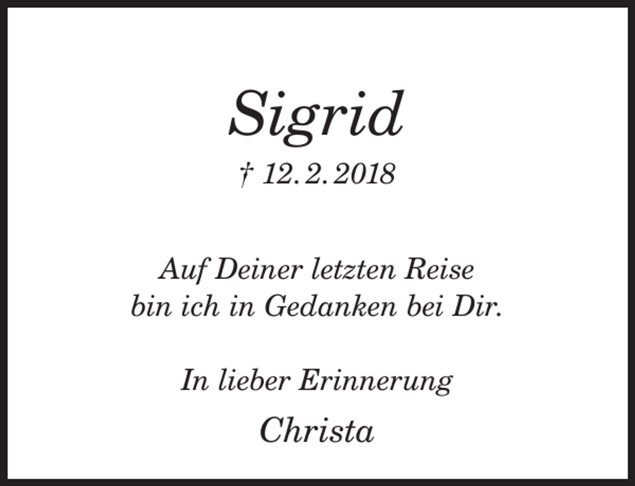 <p>Sigrid<br />† 12. 2. 2018</p><p>Auf Deiner letzten Reise<br />bin ich in Gedanken bei Dir.<br />In lieber Erinnerung</p><p>Christa</p>