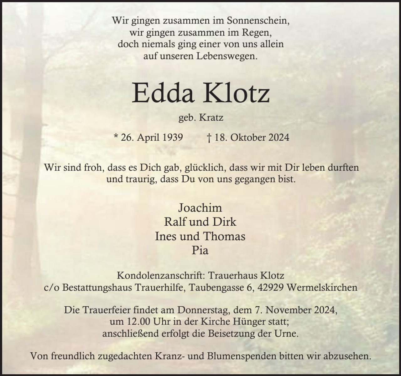 <p>Wir gingen zusammen im Sonnenschein,<br />wir gingen zusammen im Regen,<br />doch niemals ging einer von uns allein<br />auf unseren Lebenswegen.</p><p>Edda Klotz<br />geb. Kratz</p><p>* 26. April 1939</p><p>† 18. Oktober 2024</p><p>Wir sind froh, dass es Dich gab, glücklich, dass wir mit Dir leben durften<br />und traurig, dass Du von uns gegangen bist.</p><p>Joachim<br />Ralf und Dirk<br />Ines und Thomas<br />Pia<br />Kondolenzanschrift: Trauerhaus Klotz<br />c/o Bestattungshaus Trauerhilfe, Taubengasse 6, 42929 Wermelskirchen<br />Die Trauerfeier findet am Donnerstag, dem 7. November 2024,<br />um 12.00 Uhr in der Kirche Hünger statt;<br />anschließend erfolgt die Beisetzung der Urne.<br />Von freundlich zugedachten Kranz- und Blumenspenden bitten wir abzusehen.</p>