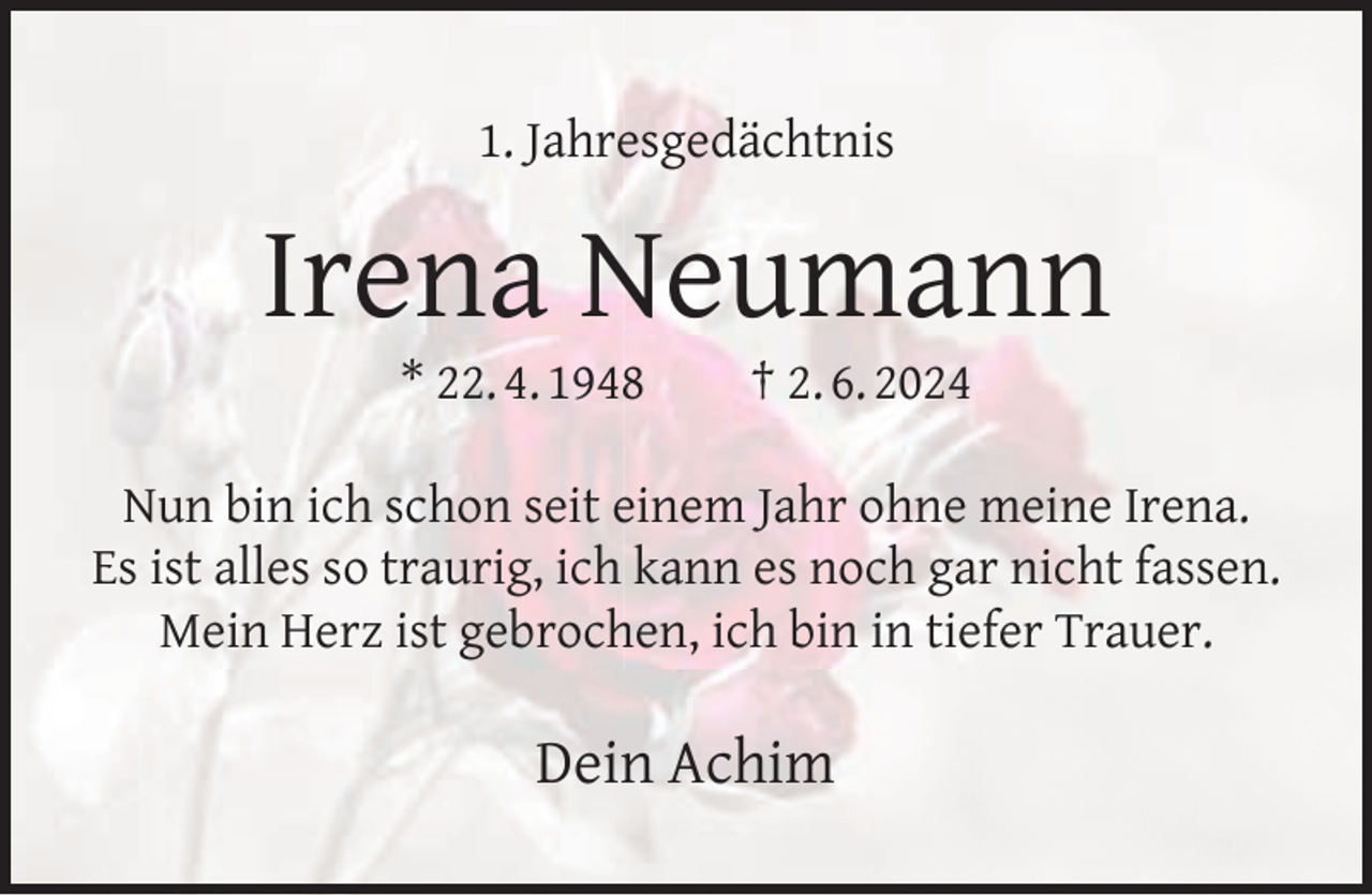 <p>1. Jahresgedächtnis</p><p>Irena Neumann<br />* 22. 4. 1948</p><p>† 2. 6. 2024</p><p>Nun bin ich schon seit einem Jahr ohne meine Irena.<br />Es ist alles so traurig, ich kann es noch gar nicht fassen.<br />Mein Herz ist gebrochen, ich bin in tiefer Trauer.</p><p>Dein Achim</p>