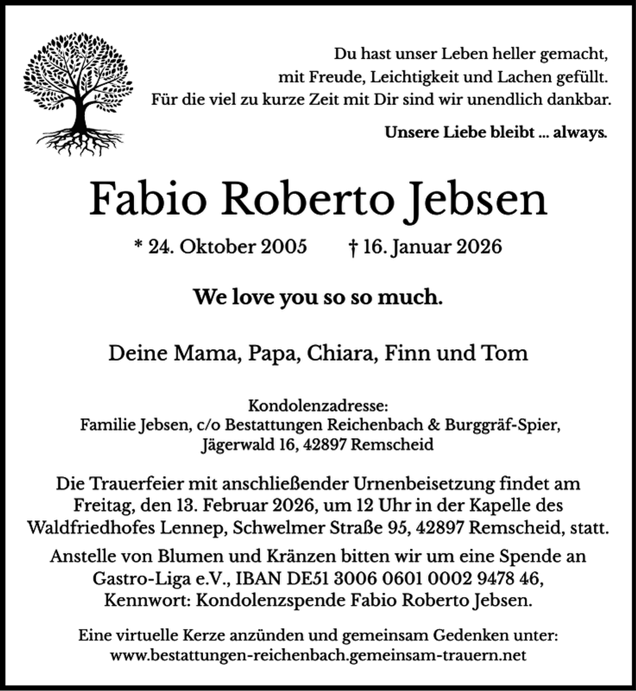 <p>Du hast unser Leben heller gemacht,<br />mit Freude, Leichtigkeit und Lachen gefüllt.<br />Für die viel zu kurze Zeit mit Dir sind wir unendlich dankbar.<br />Unsere Liebe bleibt … always.</p><p>Fabio Roberto Jebsen<br />* 24. Oktober 2005</p><p>† 16. Januar 2026</p><p>We love you so so much.<br />Deine Mama, Papa, Chiara, Finn und Tom<br />Kondolenzadresse:<br />Familie Jebsen, c/o Bestattungen Reichenbach &amp; Burggräf-Spier,<br />Jägerwald 16, 42897 Remscheid</p><p>Die Trauerfeier mit anschließender Urnenbeisetzung findet am<br />Freitag, den 13. Februar 2026, um 12 Uhr in der Kapelle des<br />Waldfriedhofes Lennep, Schwelmer Straße 95, 42897 Remscheid, statt.<br />Anstelle von Blumen und Kränzen bitten wir um eine Spende an<br />Gastro-Liga e.V., IBAN DE51 3001 0002 9478 46,<br />Kennwort: Kondolenzspende Fabio Roberto Jebsen.<br />Eine virtuelle Kerze anzünden und gemeinsam Gedenken unter:<br />www.bestattungen-reichenbach.gemeinsam-trauern.net</p>