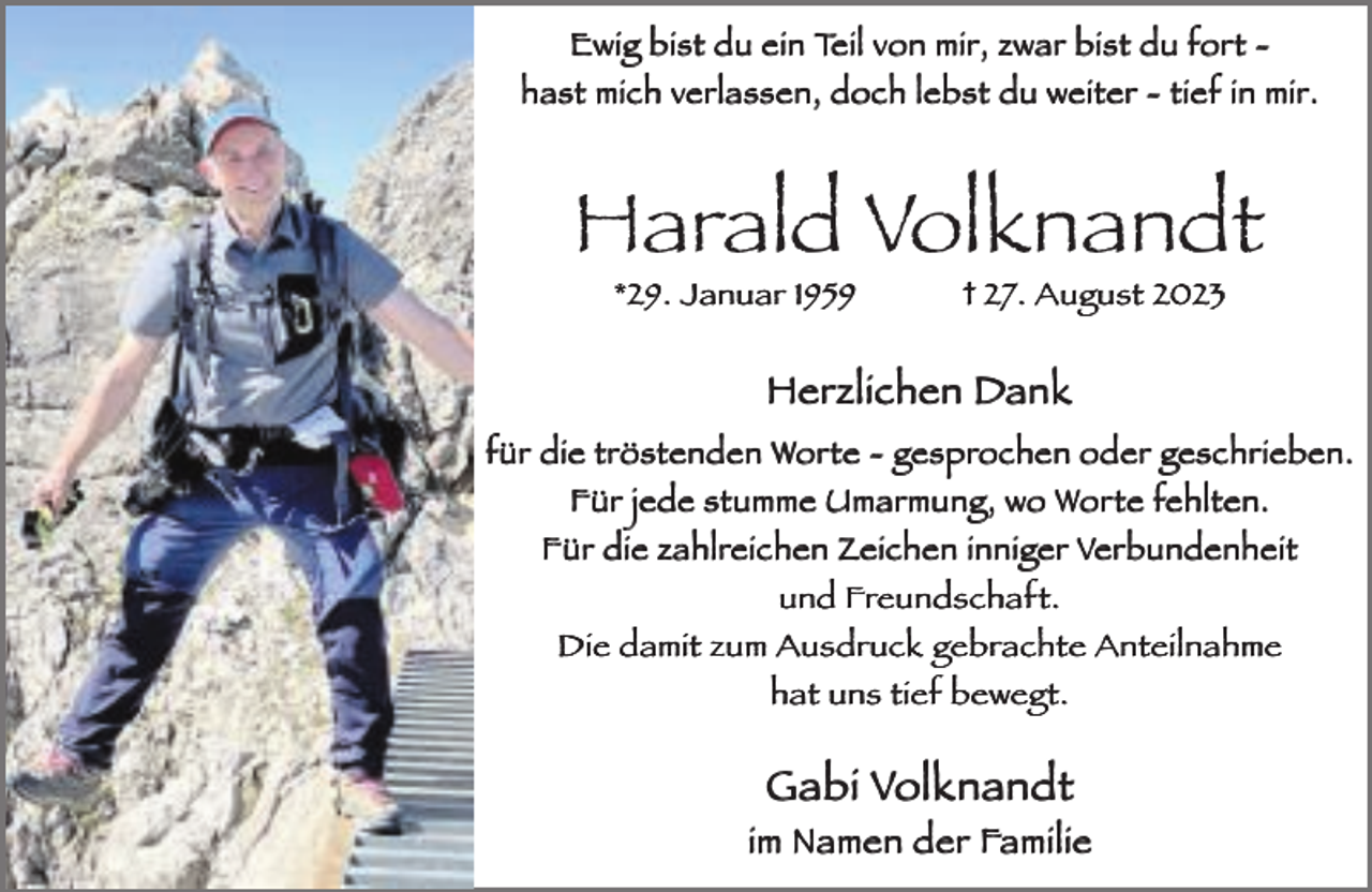 <p>Ewig bist du ein Teil von mir, zwar bist du fort hast mich verlassen, doch lebst du weiter - tief in mir.</p><p>Harald Volknandt<br />*29. Januar 1959</p><p>† 27. August 2023</p><p>Herzlichen Dank<br />für die tröstenden Worte - gesprochen oder geschrieben.<br />Für jede stumme Umarmung, wo Worte fehlten.<br />Für die zahlreichen Zeichen inniger Verbundenheit<br />und Freundschaft.<br />Die damit zum Ausdruck gebrachte Anteilnahme<br />hat uns tief bewegt.</p><p>Gabi Volknandt<br />im Namen der Familie</p>