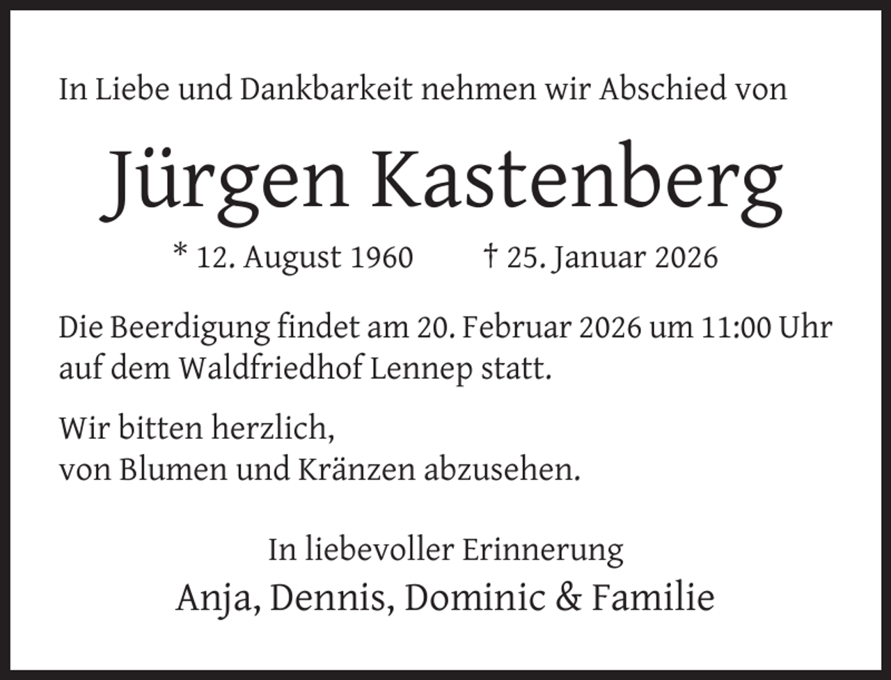 <p>In Liebe und Dankbarkeit nehmen wir Abschied von</p><p>Jürgen Kastenberg<br />* 12. August 1960</p><p>† 25. Januar 2026</p><p>Die Beerdigung ﬁndet am 20. Februar 2026 um 11:00 Uhr<br />auf dem Waldfriedhof Lennep statt.<br />Wir bitten herzlich,<br />von Blumen und Kränzen abzusehen.<br />In liebevoller Erinnerung</p><p>Anja, Dennis, Dominic &amp; Familie</p>