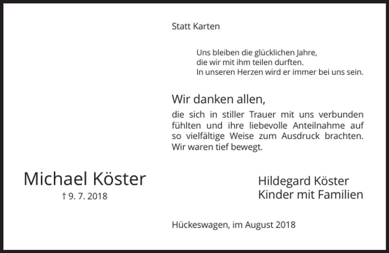 <p>Statt Karten<br />Uns bleiben die glücklichen Jahre,<br />die wir mit ihm teilen durften.<br />In unseren Herzen wird er immer bei uns sein.</p><p>Wir danken allen,<br />die sich in stiller Trauer mit uns verbunden<br />fühlten und ihre liebevolle Anteilnahme auf<br />so vielfältige Weise zum Ausdruck brachten.<br />Wir waren tief bewegt.</p><p>Michael Köster<br />† 9. 7. 2018</p><p>Hildegard Köster<br />Kinder mit Familien<br />Hückeswagen, im August 2018</p>