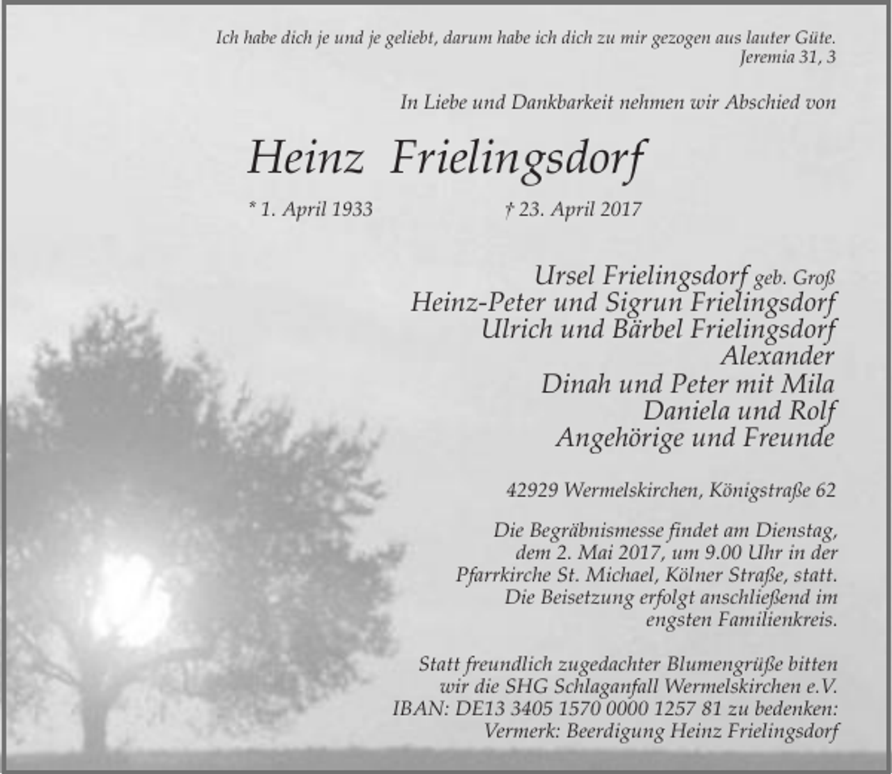<p>Ich habe dich je und je geliebt, darum habe ich dich zu mir gezogen aus lauter Güte.<br />Jeremia 31, 3</p><p>In Liebe und Dankbarkeit nehmen wir Abschied von</p><p>Heinz Frielingsdorf<br />* 1. April 1933</p><p>† 23. April 2017</p><p>Ursel Frielingsdorf geb. Groß<br />Heinz-Peter und Sigrun Frielingsdorf<br />Ulrich und Bärbel Frielingsdorf<br />Alexander<br />Dinah und Peter mit Mila<br />Daniela und Rolf<br />Angehörige und Freunde<br />42929 Wermelskirchen, Königstraße 62<br />Die Begräbnismesse findet am Dienstag,<br />dem 2. Mai 2017, um 9.00 Uhr in der<br />Pfarrkirche St. Michael, Kölner Straße, statt.<br />Die Beisetzung erfolgt anschließend im<br />engsten Familienkreis.<br />Statt freundlich zugedachter Blumengrüße bitten<br />wir die SHG Schlaganfall Wermelskirchen e.V.<br />IBAN: DE1405 157000 1257 81 zu bedenken:<br />Vermerk: Beerdigung Heinz Frielingsdorf</p>