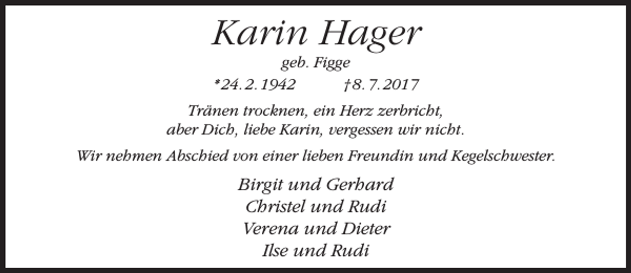 <p>Karin Hager<br />geb. Figge<br />* 24. 2. 1942<br />† 8. 7. 2017</p><p>Tränen trocknen, ein Herz zerbricht,<br />aber Dich, liebe Karin, vergessen wir nicht.<br />Wir nehmen Abschied von einer lieben Freundin und Kegelschwester.</p><p>Birgit und Gerhard<br />Christel und Rudi<br />Verena und Dieter<br />Ilse und Rudi</p>