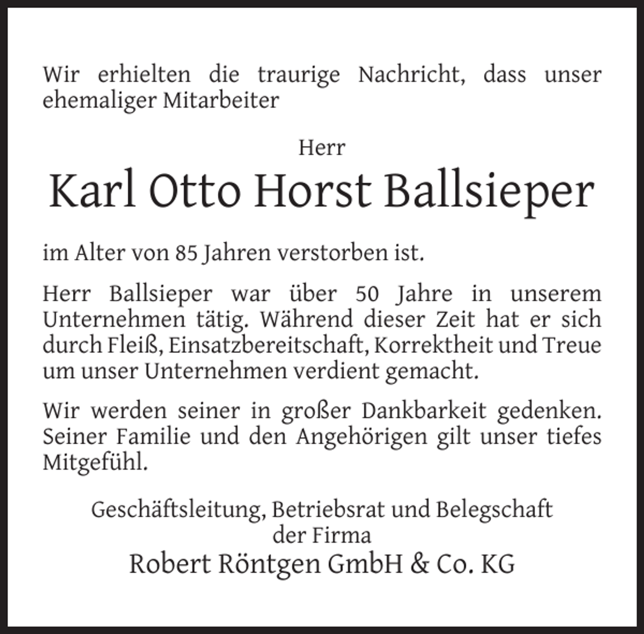 <p>Wir erhielten die traurige Nachricht, dass unser<br />ehemaliger Mitarbeiter<br />Herr</p><p>Karl Otto Horst Ballsieper<br />im Alter von 85 Jahren verstorben ist.<br />Herr Ballsieper war über 50 Jahre in unserem<br />Unternehmen tätig. Während dieser Zeit hat er sich<br />durch Fleiß, Einsatzbereitschaft, Korrektheit und Treue<br />um unser Unternehmen verdient gemacht.<br />Wir werden seiner in großer Dankbarkeit gedenken.<br />Seiner Familie und den Angehörigen gilt unser tiefes<br />Mitgefühl.<br />Geschäftsleitung, Betriebsrat und Belegschaft<br />der Firma</p><p>Robert Röntgen GmbH &amp; Co. KG</p>