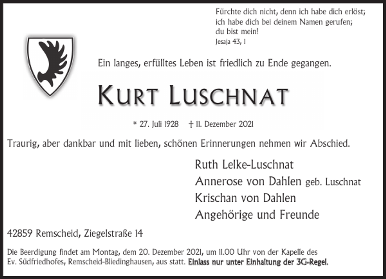 <p>Fürchte dich nicht, denn ich habe dich erlöst;<br />ich habe dich bei deinem Namen gerufen;<br />du bist mein!<br />Jesaja 43, 1</p><p>Ein langes, erfülltes Leben ist friedlich zu Ende gegangen.</p><p>K URT L USCHNAT<br />* 27. Juli 1928</p><p>† 11. Dezember 2021</p><p>Traurig, aber dankbar und mit lieben, schönen Erinnerungen nehmen wir Abschied.</p><p>Ruth Lelke-Luschnat<br />Annerose von Dahlen geb. Luschnat<br />Krischan von Dahlen<br />Angehörige und Freunde<br />42859 Remscheid, Ziegelstraße 14<br />Die Beerdigung findet am Montag, dem 20. Dezember 2021, um 11.00 Uhr von der Kapelle des<br />Ev. Südfriedhofes, Remscheid-Bliedinghausen, aus statt. Einlass nur unter Einhaltung der 3G-Regel.</p>