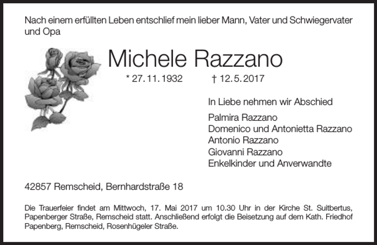 <p>Nach einem erfüllten Leben entschlief mein lieber Mann, Vater und Schwiegervater<br />und Opa</p><p>Michele Razzano<br />* 27. 11. 1932</p><p>† 12. 5. 2017</p><p>In Liebe nehmen wir Abschied<br />Palmira Razzano<br />Domenico und Antonietta Razzano<br />Antonio Razzano<br />Giovanni Razzano<br />Enkelkinder und Anverwandte<br />42857 Remscheid, Bernhardstraße 18<br />Die Trauerfeier findet am Mittwoch, 17. Mai 2017 um 10.30 Uhr in der Kirche St. Suitbertus,<br />Papenberger Straße, Remscheid statt. Anschließend erfolgt die Beisetzung auf dem Kath. Friedhof<br />Papenberg, Remscheid, Rosenhügeler Straße.</p>