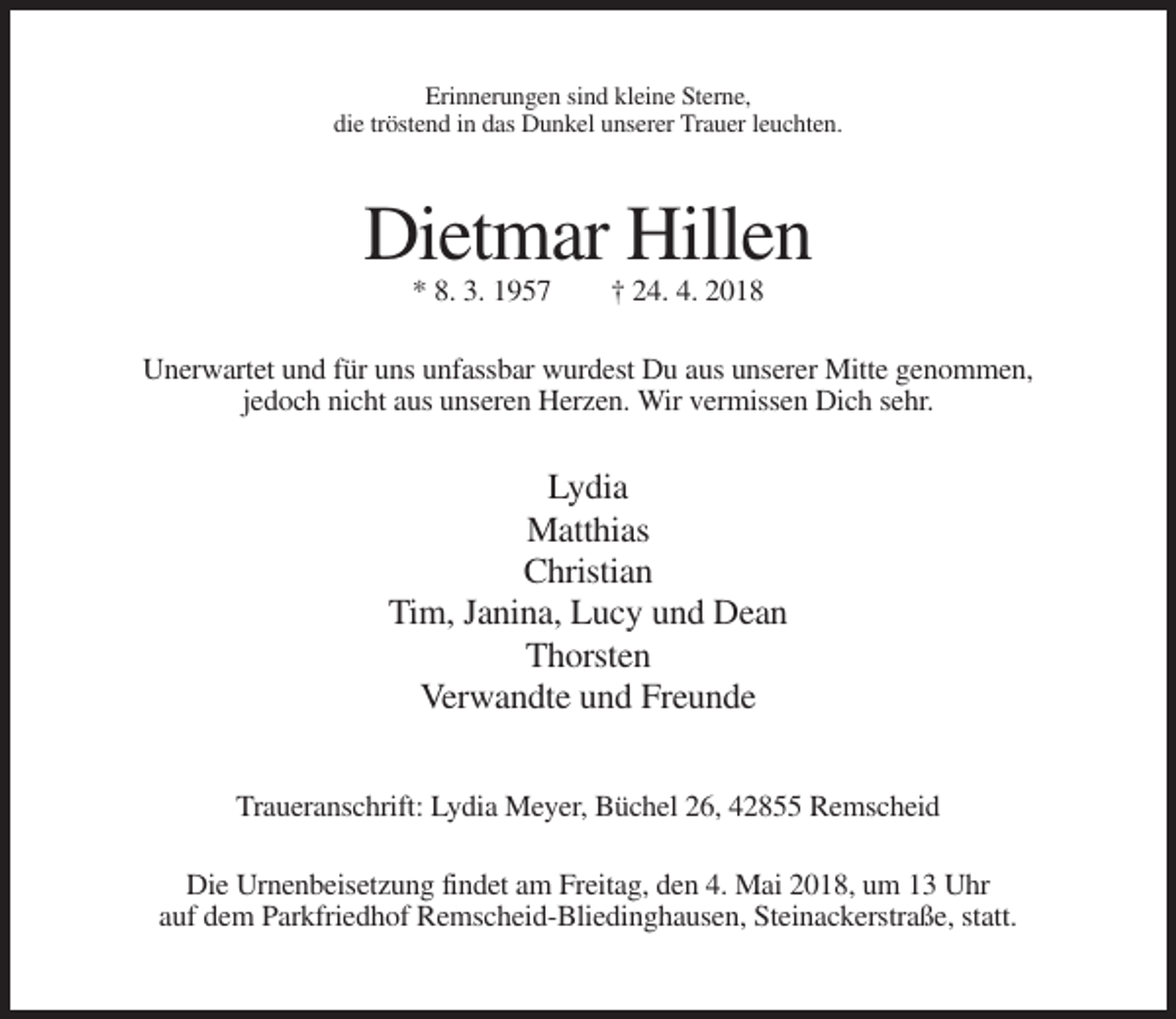 <p>Erinnerungen sind kleine Sterne,<br />die tröstend in das Dunkel unserer Trauer leuchten.</p><p>Dietmar Hillen<br />* 8. 3. 1957</p><p>† 24. 4. 2018</p><p>Unerwartet und für uns unfassbar wurdest Du aus unserer Mitte genommen,<br />jedoch nicht aus unseren Herzen. Wir vermissen Dich sehr.</p><p>Lydia<br />Matthias<br />Christian<br />Tim, Janina, Lucy und Dean<br />Thorsten<br />Verwandte und Freunde<br />Traueranschrift: Lydia Meyer, Büchel 26, 42855 Remscheid<br />Die Urnenbeisetzung findet am Freitag, den 4. Mai 2018, um 13 Uhr<br />auf dem Parkfriedhof Remscheid-Bliedinghausen, Steinackerstraße, statt.</p>