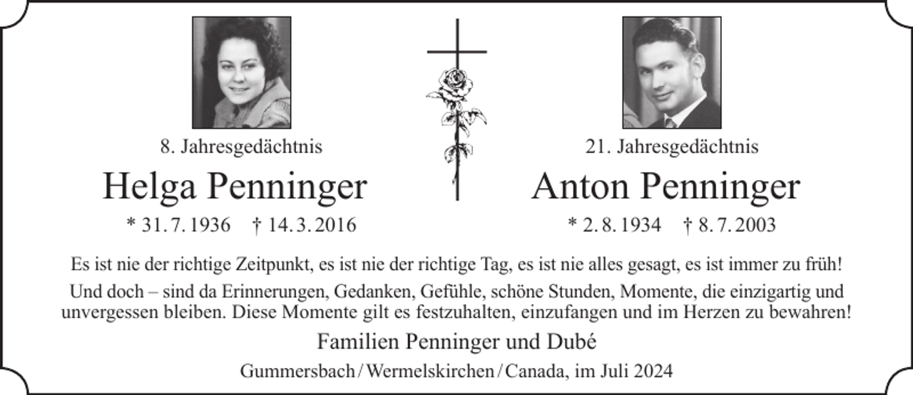 <p>8. Jahresgedächtnis</p><p>Helga Penninger<br />* 31. 7. 1936</p><p>† 14. 3. 2016</p><p>21. Jahresgedächtnis</p><p>Anton Penninger<br />* 2. 8. 1934</p><p>† 8. 7. 2003</p><p>Es ist nie der richtige Zeitpunkt, es ist nie der richtige Tag, es ist nie alles gesagt, es ist immer zu früh!<br />Und doch – sind da Erinnerungen, Gedanken, Gefühle, schöne Stunden, Momente, die einzigartig und<br />unvergessen bleiben. Diese Momente gilt es festzuhalten, einzufangen und im Herzen zu bewahren!</p><p>Familien Penninger und Dubé<br />Gummersbach / Wermelskirchen / Canada, im Juli 2024</p>