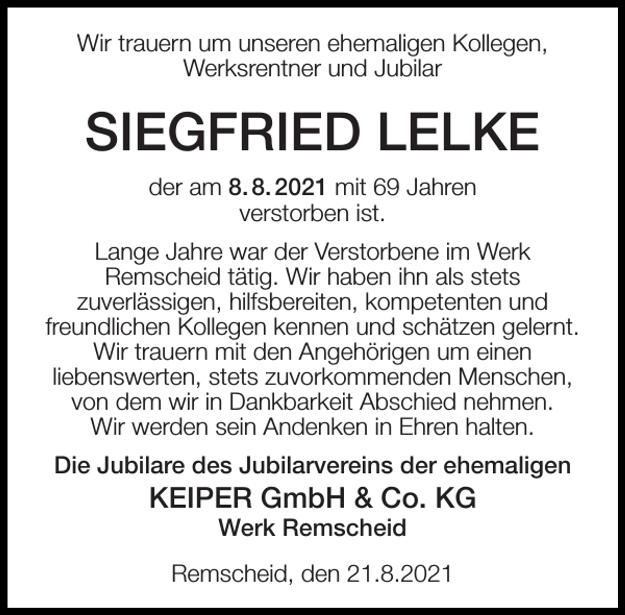 <p>Wir trauern um unseren ehemaligen Kollegen,<br />Werksrentner und Jubilar</p><p>SIEGFRIED LELKE<br />der am 8. 8. 2021 mit 69 Jahren<br />verstorben ist.<br />Lange Jahre war der Verstorbene im Werk<br />Remscheid tätig. Wir haben ihn als stets<br />zuverlässigen, hilfsbereiten, kompetenten und<br />freundlichen Kollegen kennen und schätzen gelernt.<br />Wir trauern mit den Angehörigen um einen<br />liebenswerten, stets zuvorkommenden Menschen,<br />von dem wir in Dankbarkeit Abschied nehmen.<br />Wir werden sein Andenken in Ehren halten.<br />Die Jubilare des Jubilarvereins der ehemaligen</p><p>KEIPER GmbH &amp; Co. KG<br />Werk Remscheid</p><p>Remscheid, den 21.8.2021</p>