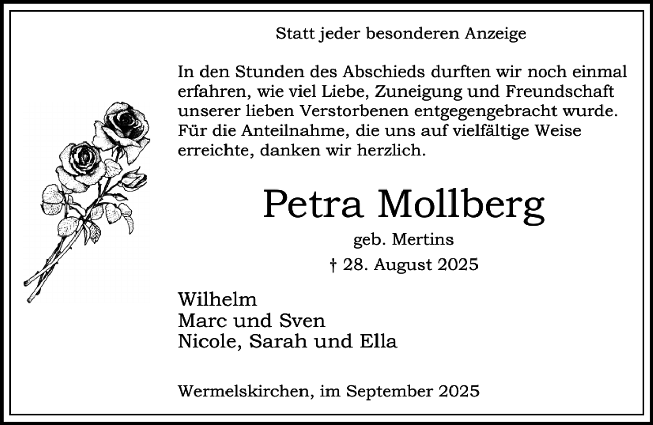 <p>Statt jeder besonderen Anzeige<br />In den Stunden des Abschieds durften wir noch einmal<br />erfahren, wie viel Liebe, Zuneigung und Freundschaft<br />unserer lieben Verstorbenen entgegengebracht wurde.<br />Für die Anteilnahme, die uns auf vielfältige Weise<br />erreichte, danken wir herzlich.</p><p>Petra Mollberg<br />geb. Mertins</p><p>† 28. August 2025</p><p>Wilhelm<br />Marc und Sven<br />Nicole, Sarah und Ella<br />Wermelskirchen, im September 2025</p>