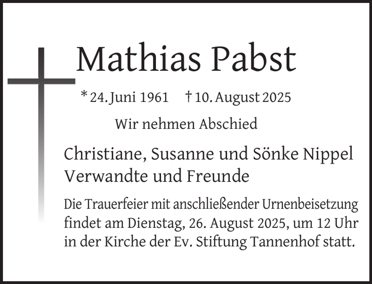 <p>Mathias Pabst<br />* 24. Juni 1961</p><p>† 10. August 2025</p><p>Wir nehmen Abschied</p><p>Christiane, Susanne und Sönke Nippel<br />Verwandte und Freunde<br />Die Trauerfeier mit anschließender Urnenbeisetzung<br />ﬁndet am Dienstag, 26. August 2025, um 12 Uhr<br />in der Kirche der Ev. Stiftung Tannenhof statt.</p>