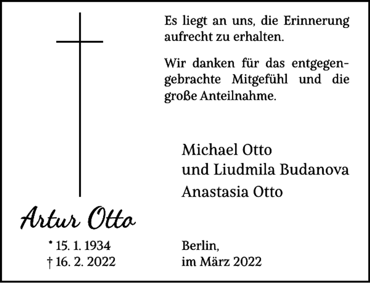 <p>Es liegt an uns, die Erinnerung<br />aufrecht zu erhalten.<br />Wir danken für das entgegengebrachte Mitgefühl und die<br />große Anteilnahme.</p><p>Michael Otto<br />und Liudmila Budanova<br />Anastasia Otto<br />* 15. 1. 1934<br />† 16. 2. 2022</p><p>Berlin,<br />im März 2022</p>