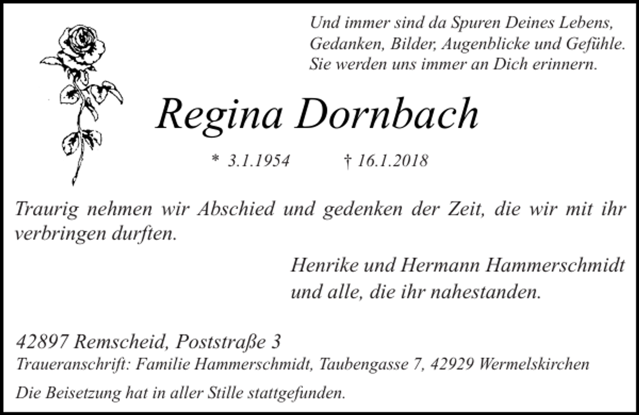 <p>Und immer sind da Spuren Deines Lebens,<br />Gedanken, Bilder, Augenblicke und Gefühle.<br />Sie werden uns immer an Dich erinnern.</p><p>Regina Dornbach<br />* 3.1.1954</p><p>† 16.1.2018</p><p>Traurig nehmen wir Abschied und gedenken der Zeit, die wir mit ihr<br />verbringen durften.<br />Henrike und Hermann Hammerschmidt<br />und alle, die ihr nahestanden.<br />42897 Remscheid, Poststraße 3</p><p>Traueranschrift: Familie Hammerschmidt, Taubengasse 7, 42929 Wermelskirchen<br />Die Beisetzung hat in aller Stille stattgefunden.</p>