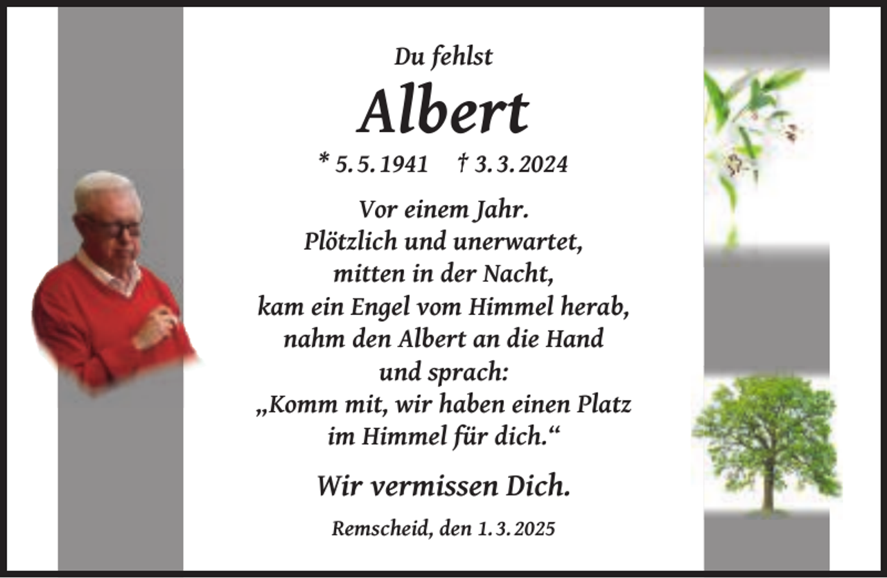 <p>Du fehlst</p><p>Albert</p><p>* 5. 5. 1941</p><p>† 3. 3. 2024</p><p>Vor einem Jahr.<br />Plötzlich und unerwartet,<br />mitten in der Nacht,<br />kam ein Engel vom Himmel herab,<br />nahm den Albert an die Hand<br />und sprach:<br />„Komm mit, wir haben einen Platz<br />im Himmel für dich.“</p><p>Wir vermissen Dich.<br />Remscheid, den 1. 3. 2025</p>