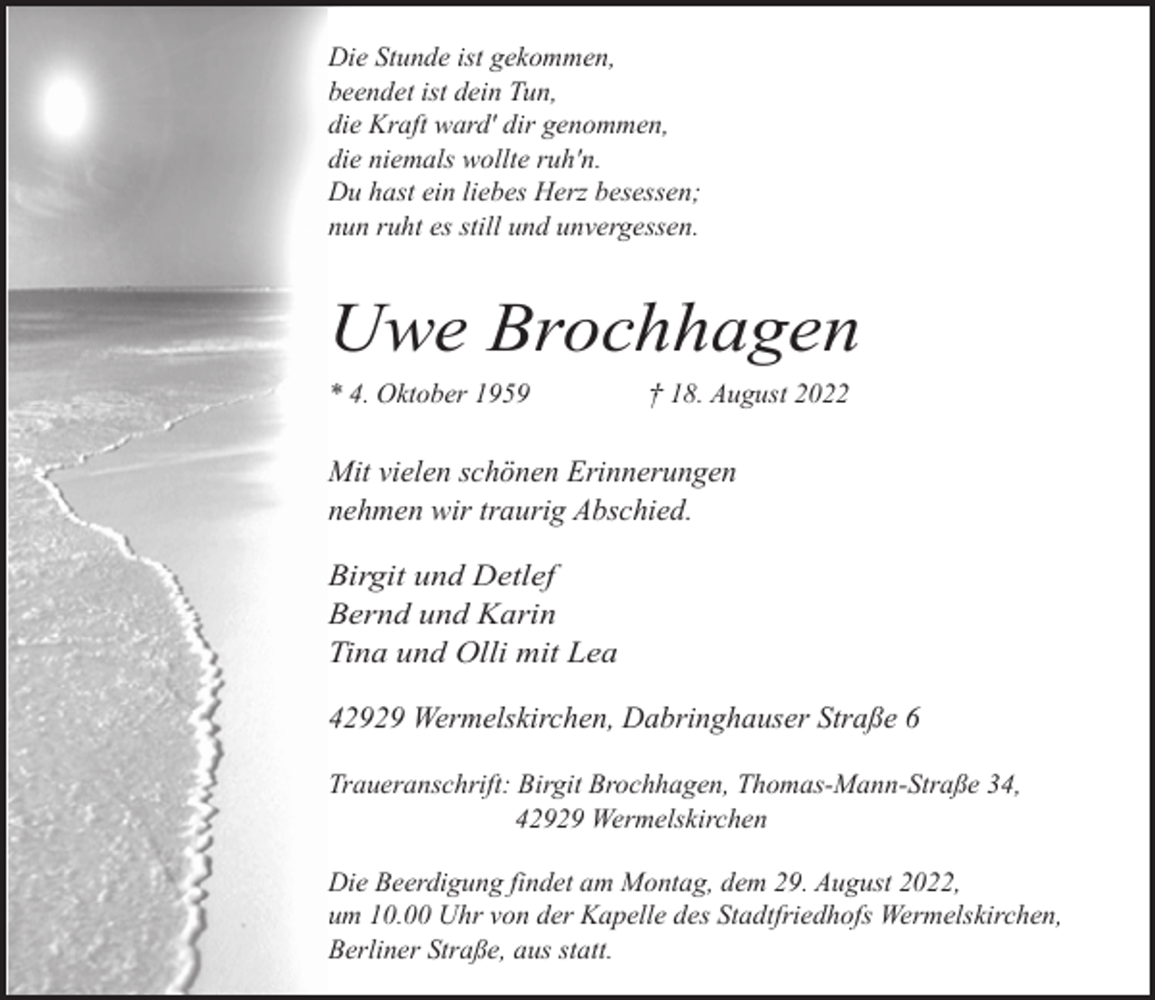 <p>Die Stunde ist gekommen,<br />beendet ist dein Tun,<br />die Kraft ward' dir genommen,<br />die niemals wollte ruh'n.<br />Du hast ein liebes Herz besessen;<br />nun ruht es still und unvergessen.</p><p>Uwe Brochhagen<br />* 4. Oktober 1959</p><p>† 18. August 2022</p><p>Mit vielen schönen Erinnerungen<br />nehmen wir traurig Abschied.<br />Birgit und Detlef<br />Bernd und Karin<br />Tina und Olli mit Lea</p><p>42929 Wermelskirchen, Dabringhauser Straße 6<br />Traueranschrift: Birgit Brochhagen, Thomas-Mann-Straße 34,<br />42929 Wermelskirchen<br />Die Beerdigung findet am Montag, dem 29. August 2022,<br />um 10.00 Uhr von der Kapelle des Stadtfriedhofs Wermelskirchen,<br />Berliner Straße, aus statt.</p>