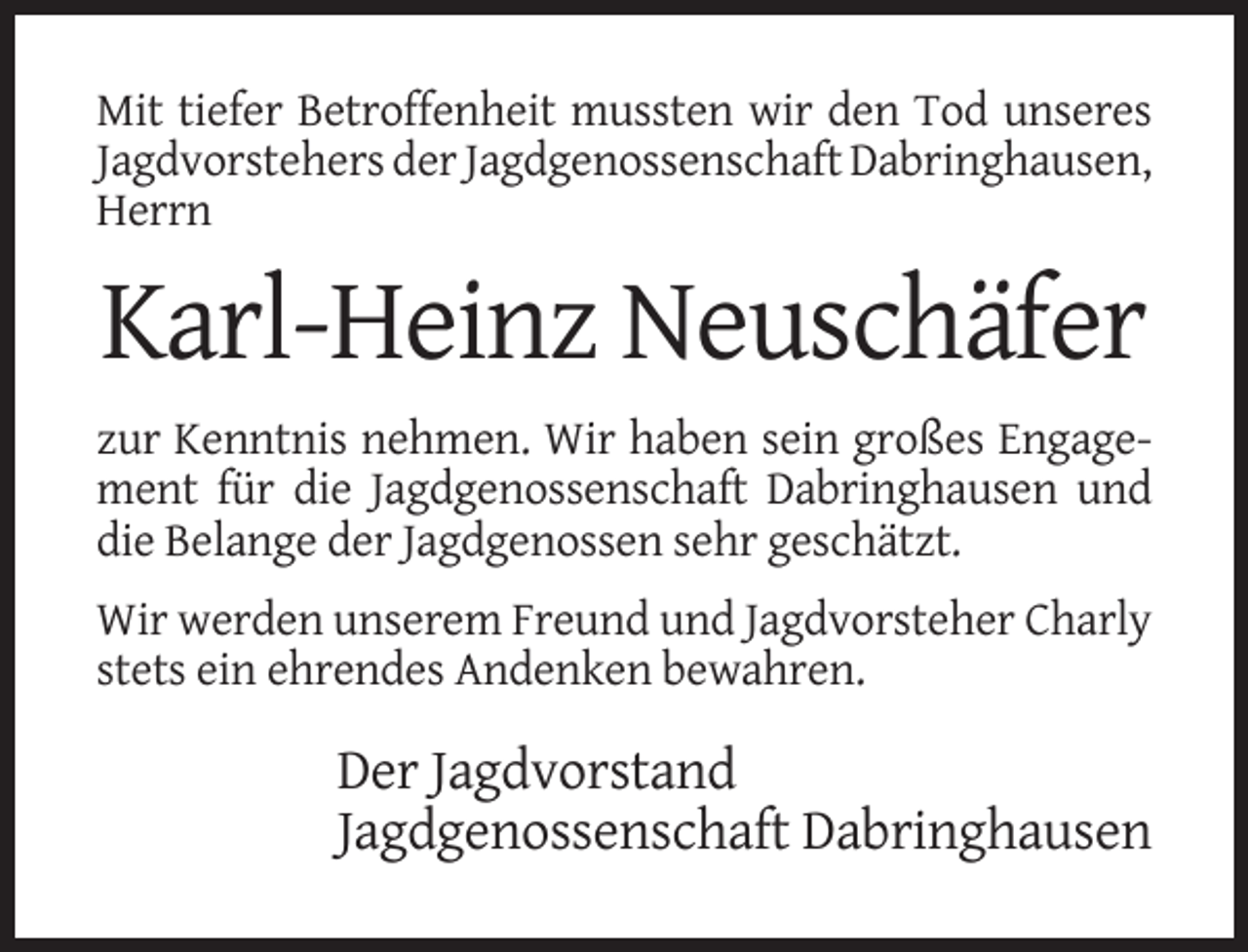 <p>Mit tiefer Betroffenheit mussten wir den Tod unseres<br />Jagdvorstehers der Jagdgenossenschaft Dabringhausen,<br />Herrn</p><p>Karl-Heinz Neuschäfer<br />zur Kenntnis nehmen. Wir haben sein großes Engagement für die Jagdgenossenschaft Dabringhausen und<br />die Belange der Jagdgenossen sehr geschätzt.<br />Wir werden unserem Freund und Jagdvorsteher Charly<br />stets ein ehrendes Andenken bewahren.</p><p>Der Jagdvorstand<br />Jagdgenossenschaft Dabringhausen</p>