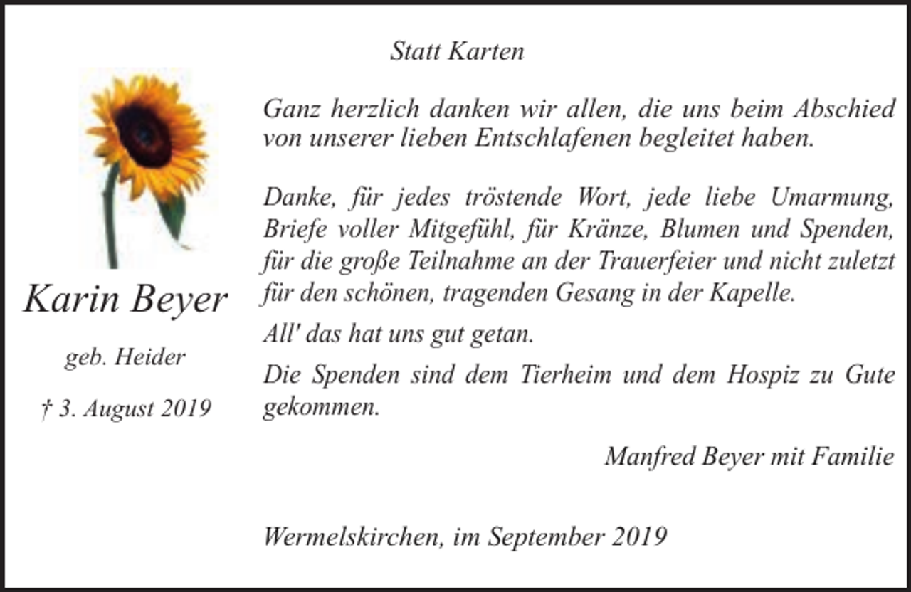 <p>Statt Karten<br />Ganz herzlich danken wir allen, die uns beim Abschied<br />von unserer lieben Entschlafenen begleitet haben.</p><p>Karin Beyer<br />geb. Heider<br />† 3. August 2019</p><p>Danke, für jedes tröstende Wort, jede liebe Umarmung,<br />Briefe voller Mitgefühl, für Kränze, Blumen und Spenden,<br />für die große Teilnahme an der Trauerfeier und nicht zuletzt<br />für den schönen, tragenden Gesang in der Kapelle.<br />All' das hat uns gut getan.<br />Die Spenden sind dem Tierheim und dem Hospiz zu Gute<br />gekommen.<br />Manfred Beyer mit Familie</p><p>Wermelskirchen, im September 2019</p>