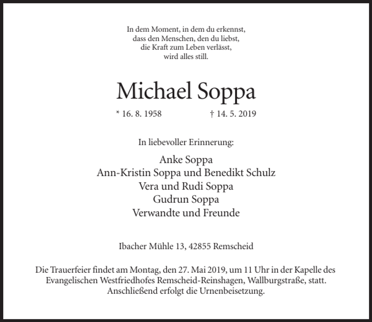 <p>In dem Moment, in dem du erkennst,<br />dass den Menschen, den du liebst,<br />die Kraft zum Leben verlässt,<br />wird alles still.</p><p>Michael Soppa<br />* 16. 8. 1958</p><p>† 14. 5. 2019</p><p>In liebevoller Erinnerung:</p><p>Anke Soppa<br />Ann-Kristin Soppa und Benedikt Schulz<br />Vera und Rudi Soppa<br />Gudrun Soppa<br />Verwandte und Freunde<br />Ibacher Mühle 13, 42855 Remscheid<br />Die Trauerfeier findet am Montag, den 27. Mai 2019, um 11 Uhr in der Kapelle des<br />Evangelischen Westfriedhofes Remscheid-Reinshagen, Wallburgstraße, statt.<br />Anschließend erfolgt die Urnenbeisetzung.</p>