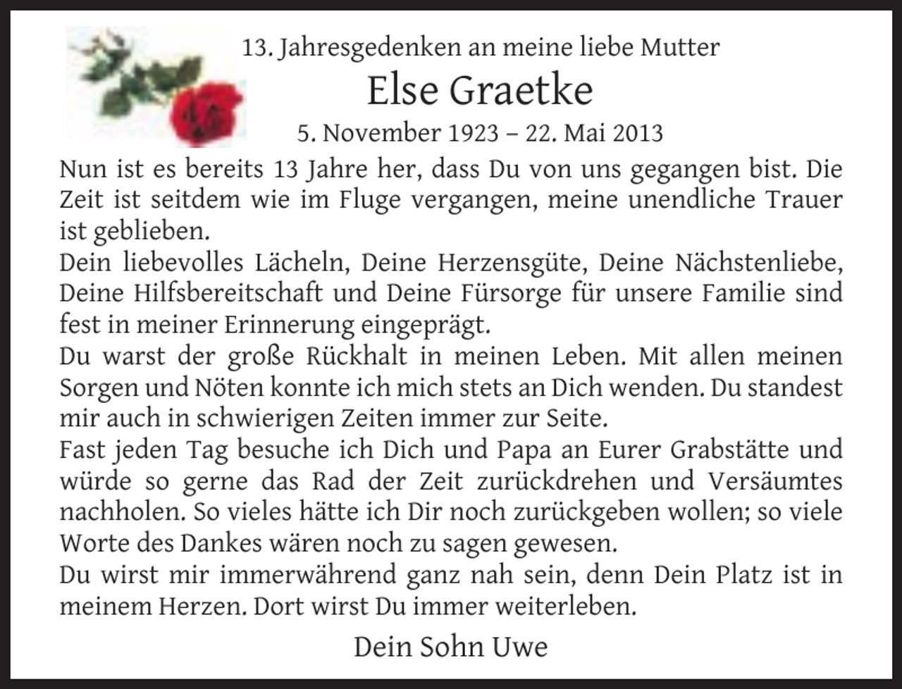 <p>13. Jahresgedenken an meine liebe Mutter</p><p>Else Graetke</p><p>5. November 1923 – 22. Mai 2013<br />Nun ist es bereits 13 Jahre her, dass Du von uns gegangen bist. Die<br />Zeit ist seitdem wie im Fluge vergangen, meine unendliche Trauer<br />ist geblieben.<br />Dein liebevolles Lächeln, Deine Herzensgüte, Deine Nächstenliebe,<br />Deine Hilfsbereitschaft und Deine Fürsorge für unsere Familie sind<br />fest in meiner Erinnerung eingeprägt.<br />Du warst der große Rückhalt in meinen Leben. Mit allen meinen<br />Sorgen und Nöten konnte ich mich stets an Dich wenden. Du standest<br />mir auch in schwierigen Zeiten immer zur Seite.<br />Fast jeden Tag besuche ich Dich und Papa an Eurer Grabstätte und<br />würde so gerne das Rad der Zeit zurückdrehen und Versäumtes<br />nachholen. So vieles hätte ich Dir noch zurückgeben wollen; so viele<br />Worte des Dankes wären noch zu sagen gewesen.<br />Du wirst mir immerwährend ganz nah sein, denn Dein Platz ist in<br />meinem Herzen. Dort wirst Du immer weiterleben.</p><p>Dein Sohn Uwe</p>