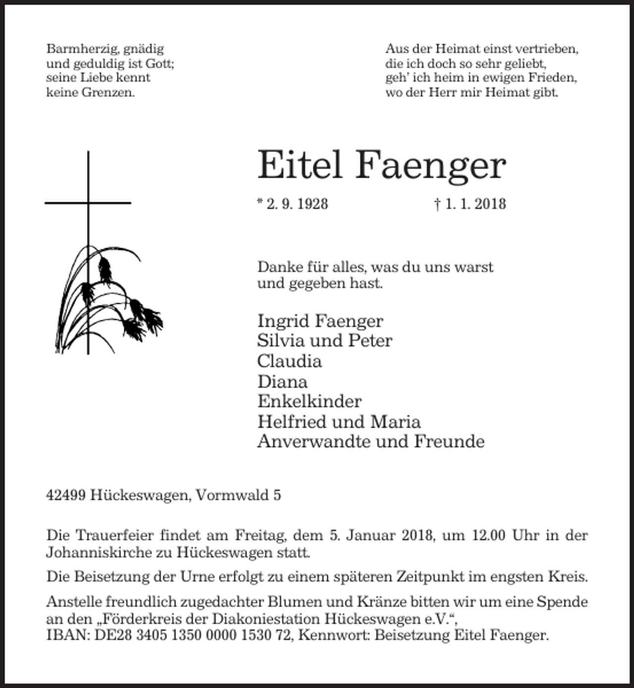 <p>Barmherzig, gnädig<br />und geduldig ist Gott;<br />seine Liebe kennt<br />keine Grenzen.</p><p>Aus der Heimat einst vertrieben,<br />die ich doch so sehr geliebt,<br />geh’ ich heim in ewigen Frieden,<br />wo der Herr mir Heimat gibt.</p><p>Eitel Faenger<br />* 2. 9. 1928</p><p>† 1. 1. 2018</p><p>Danke für alles, was du uns warst<br />und gegeben hast.</p><p>Ingrid Faenger<br />Silvia und Peter<br />Claudia<br />Diana<br />Enkelkinder<br />Helfried und Maria<br />Anverwandte und Freunde<br />42499 Hückeswagen, Vormwald 5<br />Die Trauerfeier findet am Freitag, dem 5. Januar 2018, um 12.00 Uhr in der<br />Johanniskirche zu Hückeswagen statt.<br />Die Beisetzung der Urne erfolgt zu einem späteren Zeitpunkt im engsten Kreis.<br />Anstelle freundlich zugedachter Blumen und Kränze bitten wir um eine Spende<br />an den „Förderkreis der Diakoniestation Hückeswagen e.V.“,<br />IBAN: DE28 3405 135000 1530 72, Kennwort: Beisetzung Eitel Faenger.</p>