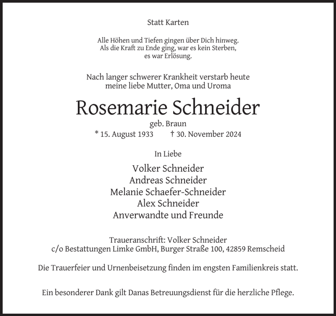 <p>Statt Karten<br />Alle Höhen und Tiefen gingen über Dich hinweg.<br />Als die Kraft zu Ende ging, war es kein Sterben,<br />es war Erlösung.</p><p>Nach langer schwerer Krankheit verstarb heute<br />meine liebe Mutter, Oma und Uroma</p><p>Rosemarie Schneider<br />geb. Braun<br />* 15. August 1933<br />† 30. November 2024<br />In Liebe</p><p>Volker Schneider<br />Andreas Schneider<br />Melanie Schaefer-Schneider<br />Alex Schneider<br />Anverwandte und Freunde<br />Traueranschrift: Volker Schneider<br />c/o Bestattungen Limke GmbH, Burger Straße 100, 42859 Remscheid<br />Die Trauerfeier und Urnenbeisetzung finden im engsten Familienkreis statt.</p><p>Ein besonderer Dank gilt Danas Betreuungsdienst für die herzliche Pflege.</p>