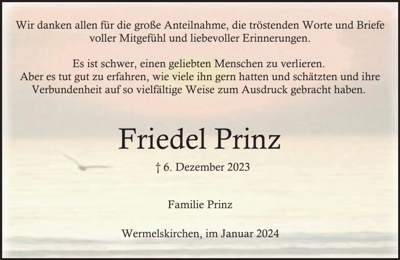 <p>Wir danken allen für die große Anteilnahme, die tröstenden Worte und Briefe<br />voller Mitgefühl und liebevoller Erinnerungen.<br />Es ist schwer, einen geliebten Menschen zu verlieren.<br />Aber es tut gut zu erfahren, wie viele ihn gern hatten und schätzten und ihre<br />Verbundenheit auf so vielfältige Weise zum Ausdruck gebracht haben.</p><p>Friedel Prinz<br />† 6. Dezember 2023<br />Familie Prinz<br />Wermelskirchen, im Januar 2024</p>