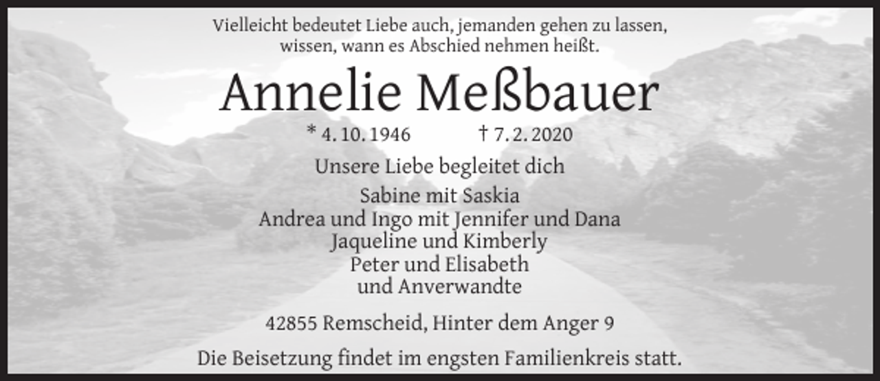 <p>Vielleicht bedeutet Liebe auch, jemanden gehen zu lassen,<br />wissen, wann es Abschied nehmen heißt.</p><p>Annelie Meßbauer<br />* 4. 10. 1946<br />† 7. 2. 2020<br />Unsere Liebe begleitet dich<br />Sabine mit Saskia<br />Andrea und Ingo mit Jennifer und Dana<br />Jaqueline und Kimberly<br />Peter und Elisabeth<br />und Anverwandte<br />42855 Remscheid, Hinter dem Anger 9</p><p>Die Beisetzung ﬁndet im engsten Familienkreis statt.</p>