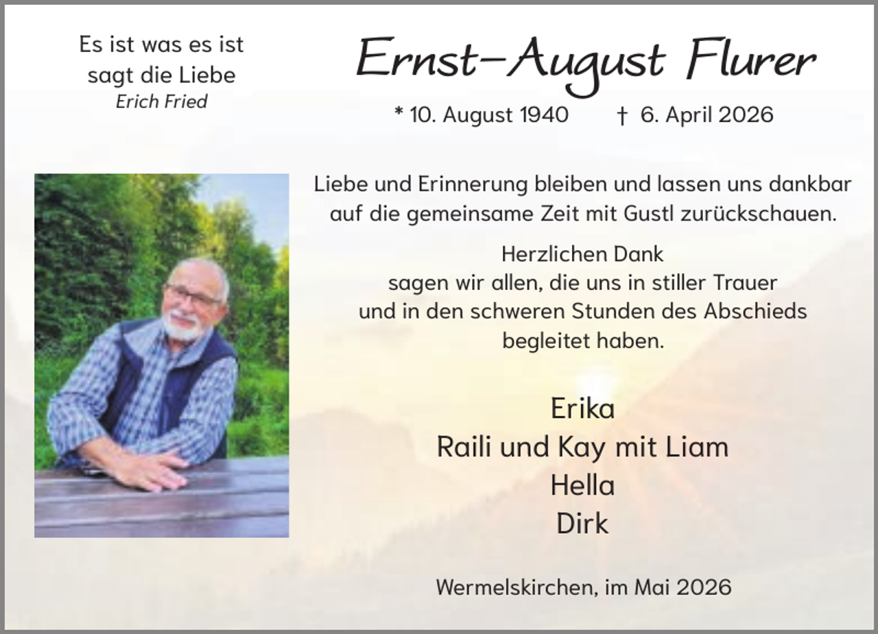 <p>Es ist was es ist<br />sagt die Liebe<br />Erich Fried</p><p>Ernst-August Flurer<br />* 10. August 1940</p><p>† 6. April 2026</p><p>Liebe und Erinnerung bleiben und lassen uns dankbar<br />auf die gemeinsame Zeit mit Gustl zurückschauen.<br />Herzlichen Dank<br />sagen wir allen, die uns in stiller Trauer<br />und in den schweren Stunden des Abschieds<br />begleitet haben.</p><p>Erika<br />Raili und Kay mit Liam<br />Hella<br />Dirk<br />Wermelskirchen, im Mai 2026</p>