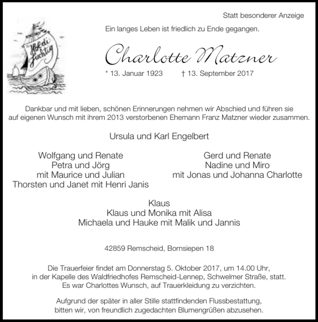 <p>Statt besonderer Anzeige<br />Ein langes Leben ist friedlich zu Ende gegangen.</p><p>Charlotte Matzner<br />* 13. Januar 1923</p><p>† 13. September 2017</p><p>Dankbar und mit lieben, schönen Erinnerungen nehmen wir Abschied und führen sie<br />auf eigenen Wunsch mit ihrem 2013 verstorbenen Ehemann Franz Matzner wieder zusammen.</p><p>Ursula und Karl Engelbert<br />Wolfgang und Renate<br />Petra und Jörg<br />mit Maurice und Julian<br />Thorsten und Janet mit Henri Janis</p><p>Gerd und Renate<br />Nadine und Miro<br />mit Jonas und Johanna Charlotte</p><p>Klaus<br />Klaus und Monika mit Alisa<br />Michaela und Hauke mit Malik und Jannis<br />42859 Remscheid, Bornsiepen 18<br />Die Trauerfeier findet am Donnerstag 5. Oktober 2017, um 14.00 Uhr,<br />in der Kapelle des Waldfriedhofes Remscheid-Lennep, Schwelmer Straße, statt.<br />Es war Charlottes Wunsch, auf Trauerkleidung zu verzichten.<br />Aufgrund der später in aller Stille stattfindenden Flussbestattung,<br />bitten wir, von freundlich zugedachten Blumengrüßen abzusehen.</p>