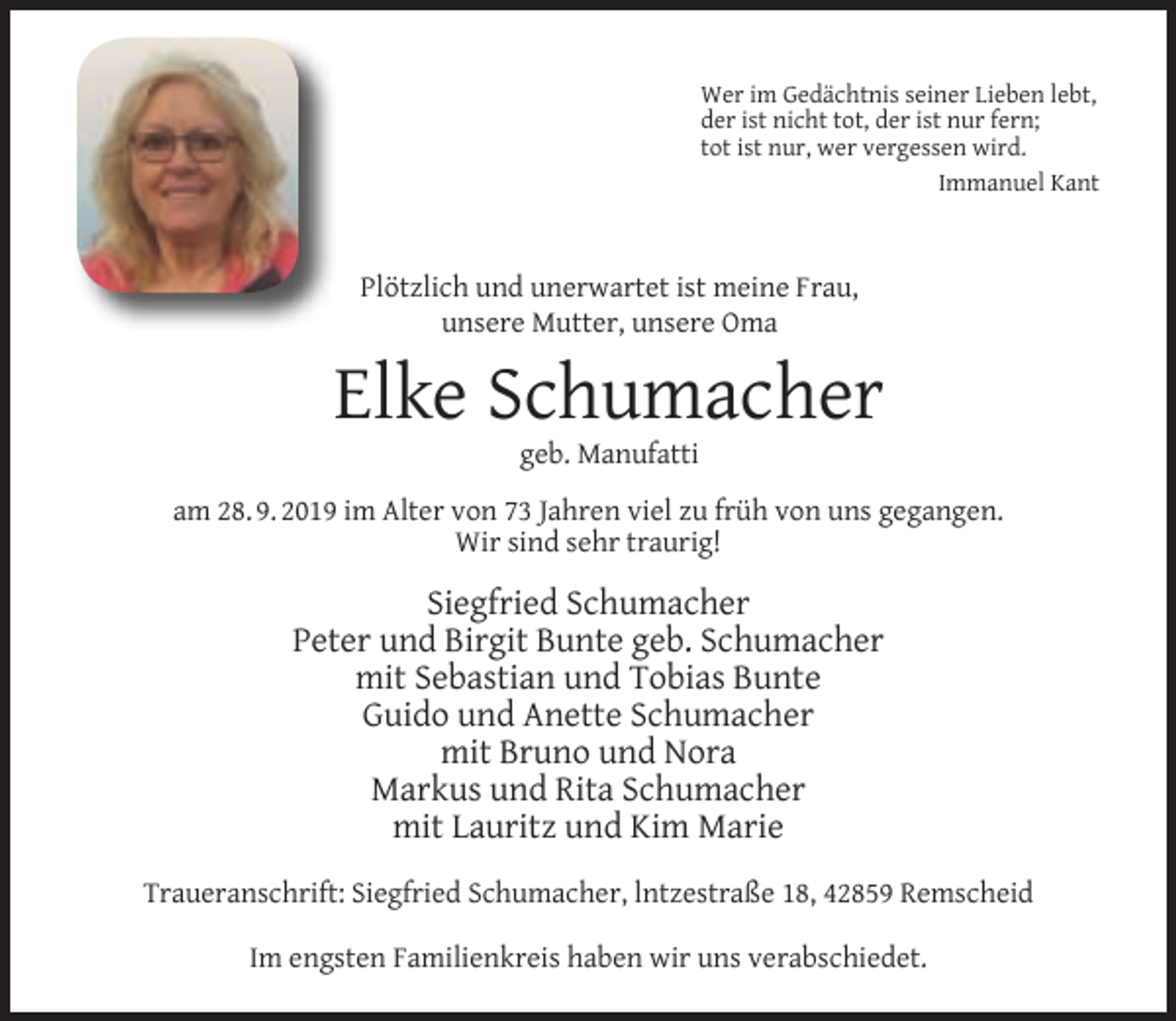 <p>Wer im Gedächtnis seiner Lieben lebt,<br />der ist nicht tot, der ist nur fern;<br />tot ist nur, wer vergessen wird.<br />Immanuel Kant</p><p>Plötzlich und unerwartet ist meine Frau,<br />unsere Mutter, unsere Oma</p><p>Elke Schumacher<br />geb. Manufatti</p><p>am 28. 9. 2019 im Alter von 73 Jahren viel zu früh von uns gegangen.<br />Wir sind sehr traurig!</p><p>Siegfried Schumacher<br />Peter und Birgit Bunte geb. Schumacher<br />mit Sebastian und Tobias Bunte<br />Guido und Anette Schumacher<br />mit Bruno und Nora<br />Markus und Rita Schumacher<br />mit Lauritz und Kim Marie<br />Traueranschrift: Siegfried Schumacher, lntzestraße 18, 42859 Remscheid<br />Im engsten Familienkreis haben wir uns verabschiedet.</p>