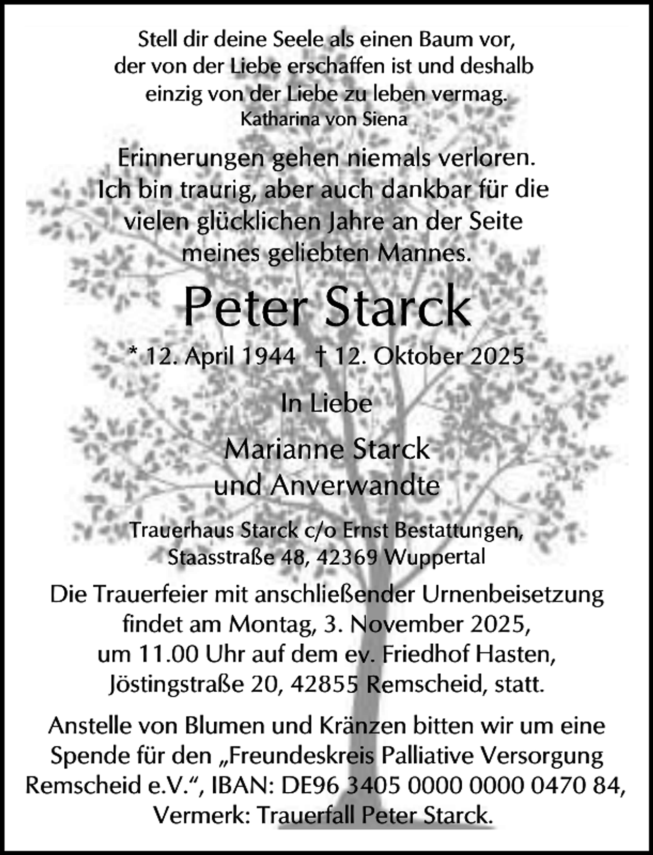 <p>Stell dir deine Seele als einen Baum vor,<br />der von der Liebe erschaffen ist und deshalb<br />einzig von der Liebe zu leben vermag.<br />Katharina von Siena</p><p>Erinnerungen gehen niemals verloren.<br />Ich bin traurig, aber auch dankbar für die<br />vielen glücklichen Jahre an der Seite<br />meines geliebten Mannes.</p><p>Peter Starck</p><p>* 12. April 1944 † 12. Oktober 2025</p><p>In Liebe</p><p>Marianne Starck<br />und Anverwandte<br />Trauerhaus Starck c/o Ernst Bestattungen,<br />Staasstraße 48, 42369 Wuppertal</p><p>Die Trauerfeier mit anschließender Urnenbeisetzung<br />findet am Montag, 3. November 2025,<br />um 11.00 Uhr auf dem ev. Friedhof Hasten,<br />Jöstingstraße 20, 42855 Remscheid, statt.<br />Anstelle von Blumen und Kränzen bitten wir um eine<br />Spende für den „Freundeskreis Palliative Versorgung<br />Remscheid e.V.“, IBAN: DE96 3405 0470 84,<br />Vermerk: Trauerfall Peter Starck.</p>