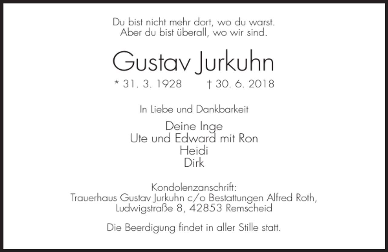 <p>Du bist nicht mehr dort, wo du warst.<br />Aber du bist überall, wo wir sind.</p><p>Gustav Jurkuhn<br />* 31. 3. 1928</p><p>† 30. 6. 2018</p><p>In Liebe und Dankbarkeit</p><p>Deine Inge<br />Ute und Edward mit Ron<br />Heidi<br />Dirk<br />Kondolenzanschrift:<br />Trauerhaus Gustav Jurkuhn c/o Bestattungen Alfred Roth,<br />Ludwigstraße 8, 42853 Remscheid<br />Die Beerdigung findet in aller Stille statt.</p>