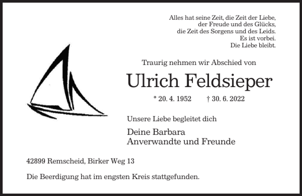 <p>Alles hat seine Zeit, die Zeit der Liebe,<br />der Freude und des Glücks,<br />die Zeit des Sorgens und des Leids.<br />Es ist vorbei.<br />Die Liebe bleibt.</p><p>Traurig nehmen wir Abschied von</p><p>Ulrich Feldsieper<br />* 20. 4. 1952</p><p>† 30. 6. 2022</p><p>Unsere Liebe begleitet dich</p><p>Deine Barbara<br />Anverwandte und Freunde<br />42899 Remscheid, Birker Weg 13<br />Die Beerdigung hat im engsten Kreis stattgefunden.</p>