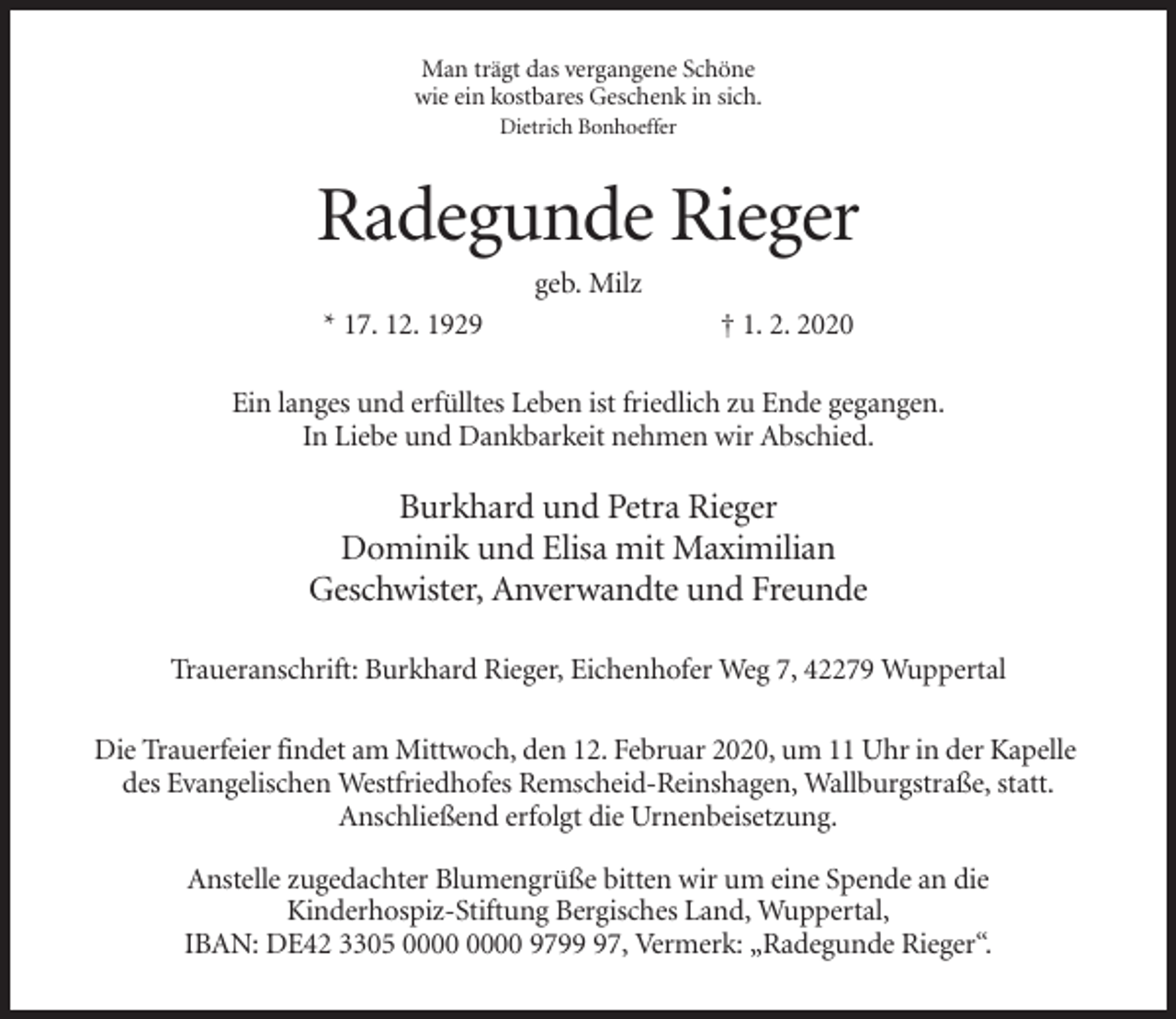 <p>Man trägt das vergangene Schöne<br />wie ein kostbares Geschenk in sich.<br />Dietrich Bonhoeffer</p><p>Radegunde Rieger<br />geb. Milz<br />* 17. 12. 1929</p><p>† 1. 2. 2020</p><p>Ein langes und erfülltes Leben ist friedlich zu Ende gegangen.<br />In Liebe und Dankbarkeit nehmen wir Abschied.</p><p>Burkhard und Petra Rieger<br />Dominik und Elisa mit Maximilian<br />Geschwister, Anverwandte und Freunde<br />Traueranschrift: Burkhard Rieger, Eichenhofer Weg 7, 42279 Wuppertal<br />Die Trauerfeier findet am Mittwoch, den 12. Februar 2020, um 11 Uhr in der Kapelle<br />des Evangelischen Westfriedhofes Remscheid-Reinshagen, Wallburgstraße, statt.<br />Anschließend erfolgt die Urnenbeisetzung.<br />Anstelle zugedachter Blumengrüße bitten wir um eine Spende an die<br />Kinderhospiz-Stiftung Bergisches Land, Wuppertal,<br />IBAN: DE42 3305 9797, Vermerk: „Radegunde Rieger“.</p>