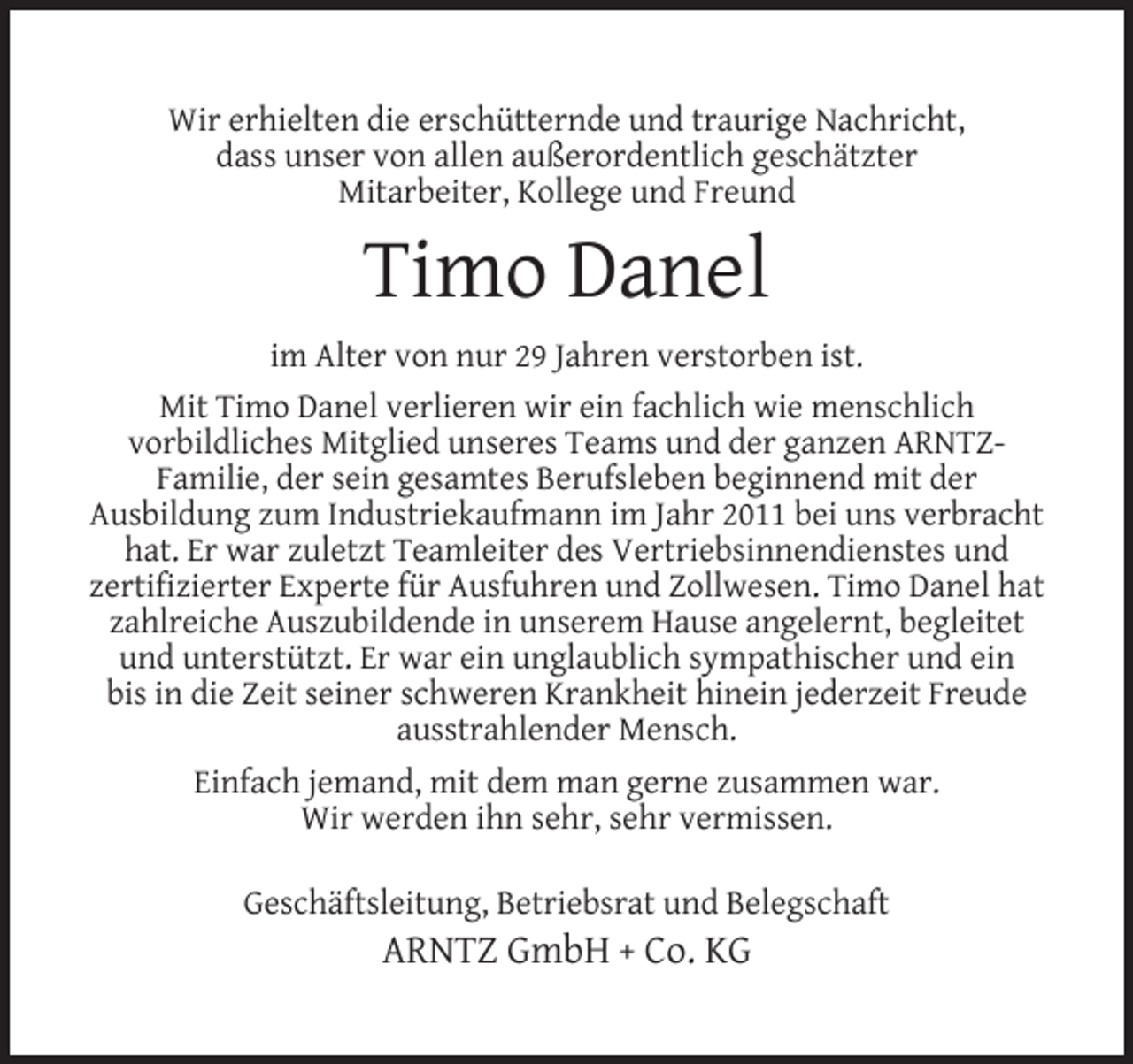 <p>Wir erhielten die erschütternde und traurige Nachricht,<br />dass unser von allen außerordentlich geschätzter<br />Mitarbeiter, Kollege und Freund</p><p>Timo Danel<br />im Alter von nur 29 Jahren verstorben ist.<br />Mit Timo Danel verlieren wir ein fachlich wie menschlich<br />vorbildliches Mitglied unseres Teams und der ganzen ARNTZFamilie, der sein gesamtes Berufsleben beginnend mit der<br />Ausbildung zum Industriekaufmann im Jahr 2011 bei uns verbracht<br />hat. Er war zuletzt Teamleiter des Vertriebsinnendienstes und<br />zertiﬁzierter Experte für Ausfuhren und Zollwesen. Timo Danel hat<br />zahlreiche Auszubildende in unserem Hause angelernt, begleitet<br />und unterstützt. Er war ein unglaublich sympathischer und ein<br />bis in die Zeit seiner schweren Krankheit hinein jederzeit Freude<br />ausstrahlender Mensch.<br />Einfach jemand, mit dem man gerne zusammen war.<br />Wir werden ihn sehr, sehr vermissen.<br />Geschäftsleitung, Betriebsrat und Belegschaft</p><p>ARNTZ GmbH + Co. KG</p>