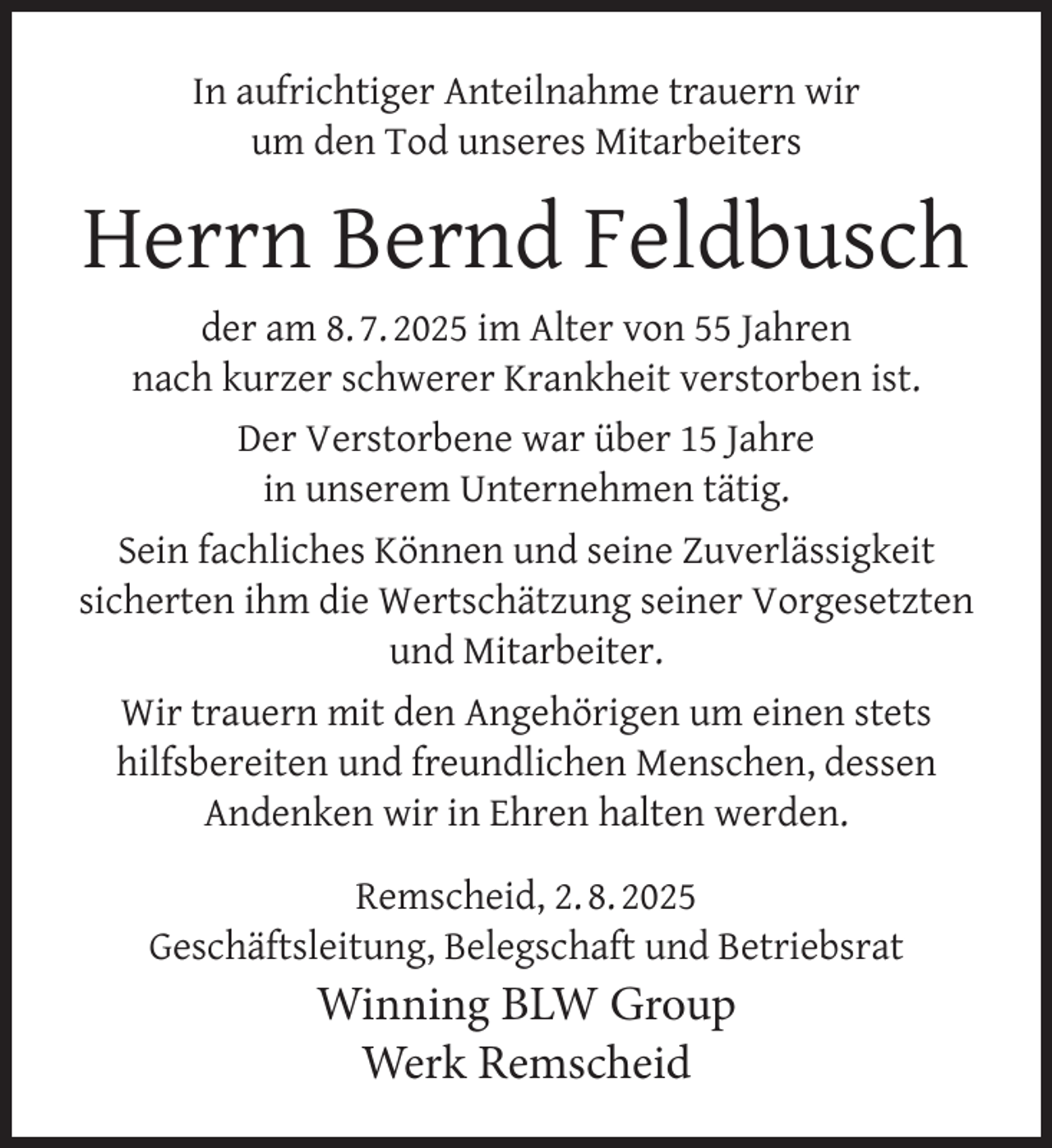 <p>In aufrichtiger Anteilnahme trauern wir<br />um den Tod unseres Mitarbeiters</p>
<p>Herrn Bernd Feldbusch<br />der am 8. 7. 2025 im Alter von 55 Jahren<br />nach kurzer schwerer Krankheit verstorben ist.<br />Der Verstorbene war über 15 Jahre<br />in unserem Unternehmen tätig.<br />Sein fachliches Können und seine Zuverlässigkeit<br />sicherten ihm die Wertschätzung seiner Vorgesetzten<br />und Mitarbeiter.<br />Wir trauern mit den Angehörigen um einen stets<br />hilfsbereiten und freundlichen Menschen, dessen<br />Andenken wir in Ehren halten werden.<br />Remscheid, 2. 8. 2025<br />Geschäftsleitung, Belegschaft und Betriebsrat</p>
<p>Winning BLW Group<br />Werk Remscheid</p>