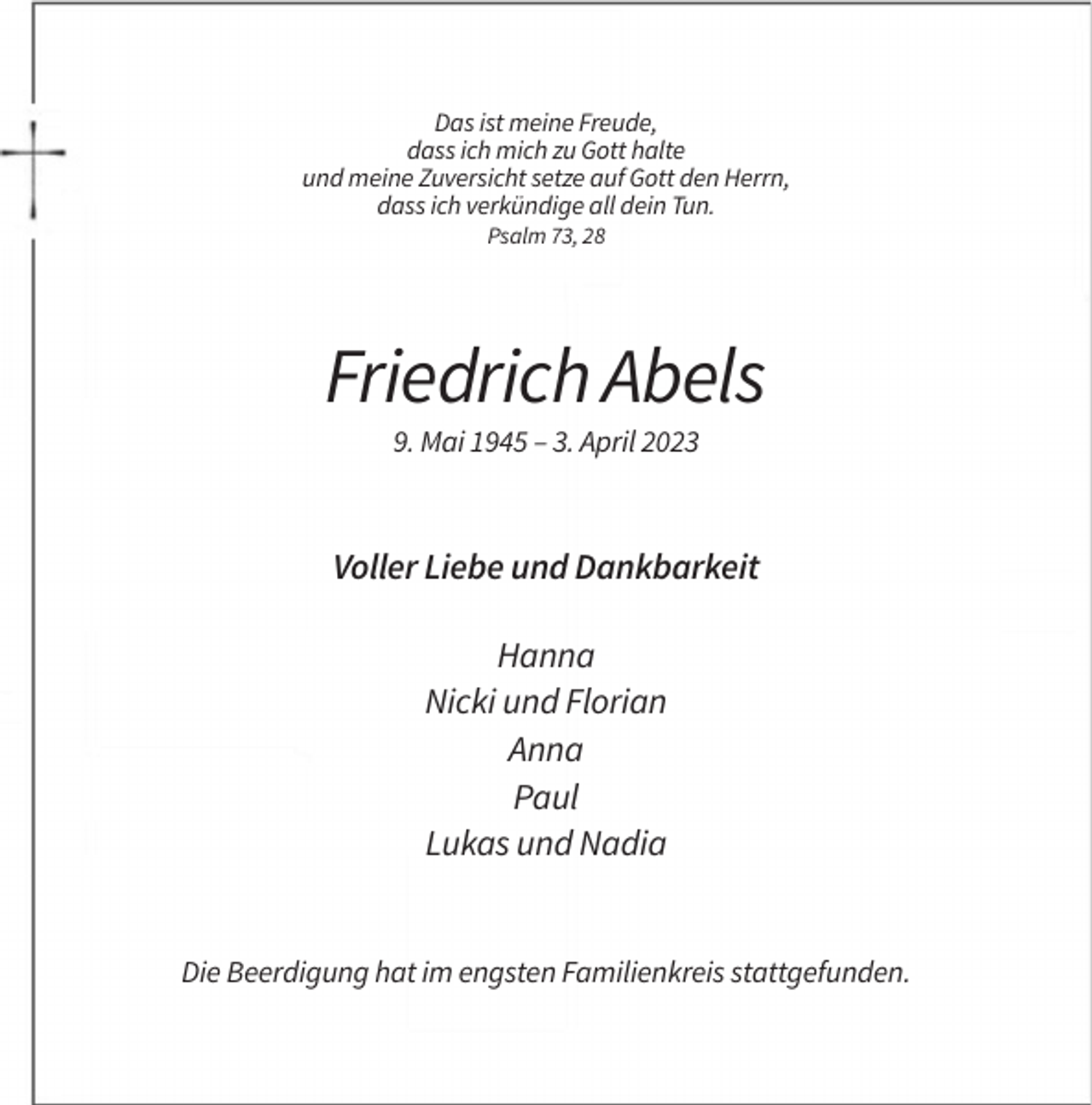 <p>Das ist meine Freude,<br />dass ich mich zu Gott halte<br />und meine Zuversicht setze auf Gott den Herrn,<br />dass ich verkündige all dein Tun.<br />Psalm 73, 28</p><p>Friedrich Abels<br />9. Mai 1945 – 3. April 2023</p><p>Voller Liebe und Dankbarkeit<br />Hanna<br />Nicki und Florian<br />Anna<br />Paul<br />Lukas und Nadia</p><p>Die Beerdigung hat im engsten Familienkreis stattgefunden.</p>