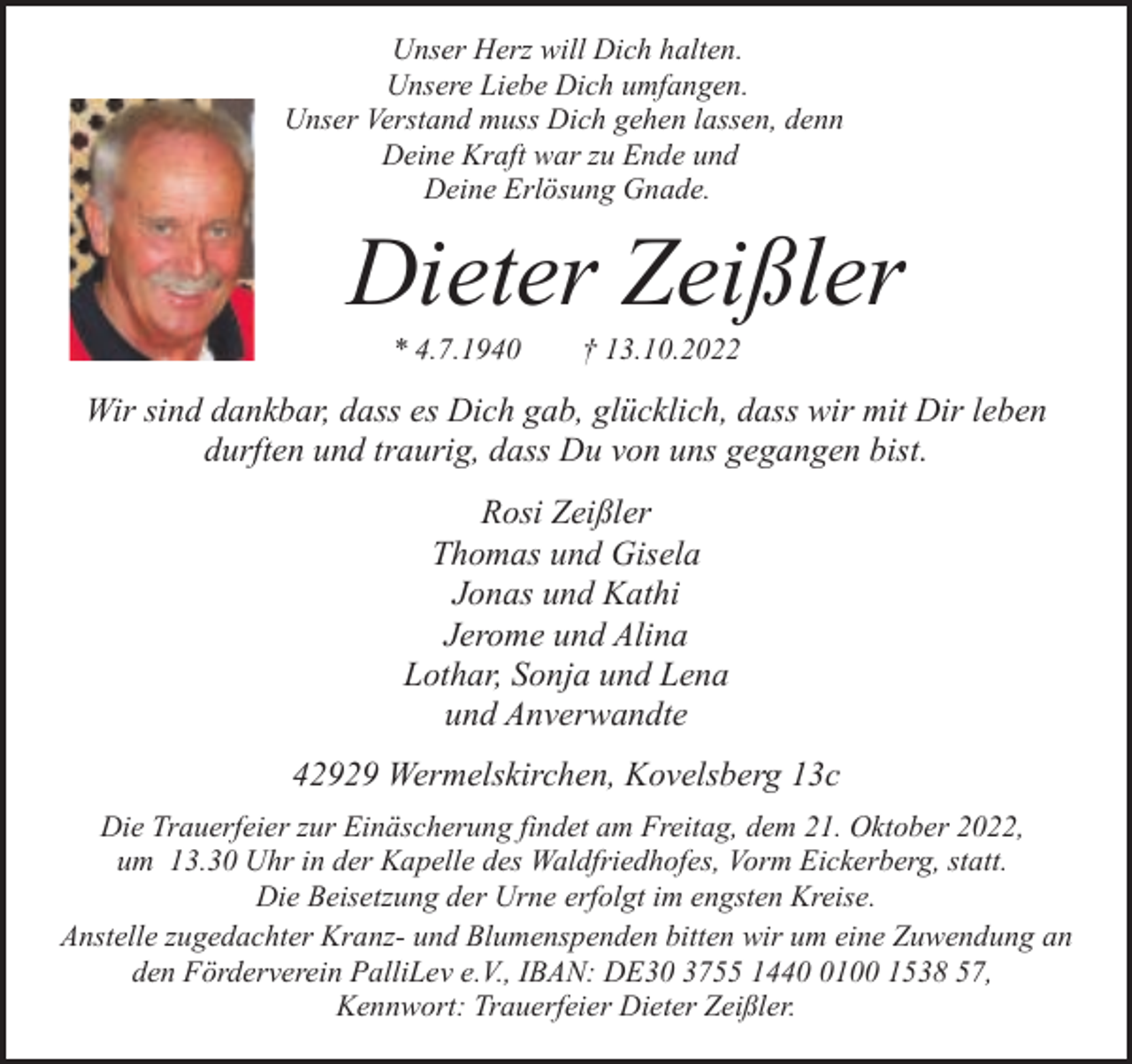 <p>Unser Herz will Dich halten.<br />Unsere Liebe Dich umfangen.<br />Unser Verstand muss Dich gehen lassen, denn<br />Deine Kraft war zu Ende und<br />Deine Erlösung Gnade.</p><p>Dieter Zeißler<br />* 4.7.1940</p><p>† 13.10.2022</p><p>Wir sind dankbar, dass es Dich gab, glücklich, dass wir mit Dir leben<br />durften und traurig, dass Du von uns gegangen bist.<br />Rosi Zeißler<br />Thomas und Gisela<br />Jonas und Kathi<br />Jerome und Alina<br />Lothar, Sonja und Lena<br />und Anverwandte<br />42929 Wermelskirchen, Kovelsberg 13c<br />Die Trauerfeier zur Einäscherung findet am Freitag, dem 21. Oktober 2022,<br />um 13.30 Uhr in der Kapelle des Waldfriedhofes, Vorm Eickerberg, statt.<br />Die Beisetzung der Urne erfolgt im engsten Kreise.<br />Anstelle zugedachter Kranz- und Blumenspenden bitten wir um eine Zuwendung an<br />den Förderverein PalliLev e.V., IBAN: DE30 3755 144100 1538 57,<br />Kennwort: Trauerfeier Dieter Zeißler.</p>