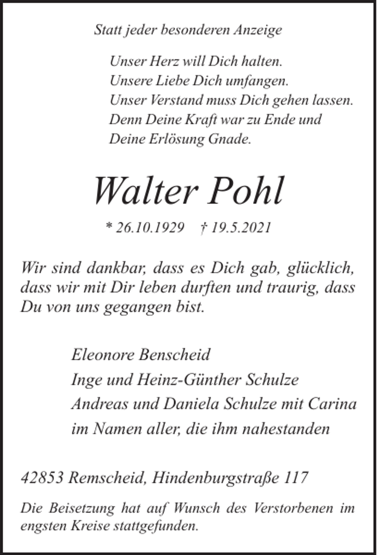 <p>Statt jeder besonderen Anzeige<br />Unser Herz will Dich halten.<br />Unsere Liebe Dich umfangen.<br />Unser Verstand muss Dich gehen lassen.<br />Denn Deine Kraft war zu Ende und<br />Deine Erlösung Gnade.</p><p>Walter Pohl<br />* 26.10.1929</p><p>† 19.5.2021</p><p>Wir sind dankbar, dass es Dich gab, glücklich,<br />dass wir mit Dir leben durften und traurig, dass<br />Du von uns gegangen bist.<br />Eleonore Benscheid<br />Inge und Heinz-Günther Schulze<br />Andreas und Daniela Schulze mit Carina<br />im Namen aller, die ihm nahestanden<br />42853 Remscheid, Hindenburgstraße 117<br />Die Beisetzung hat auf Wunsch des Verstorbenen im<br />engsten Kreise stattgefunden.</p>