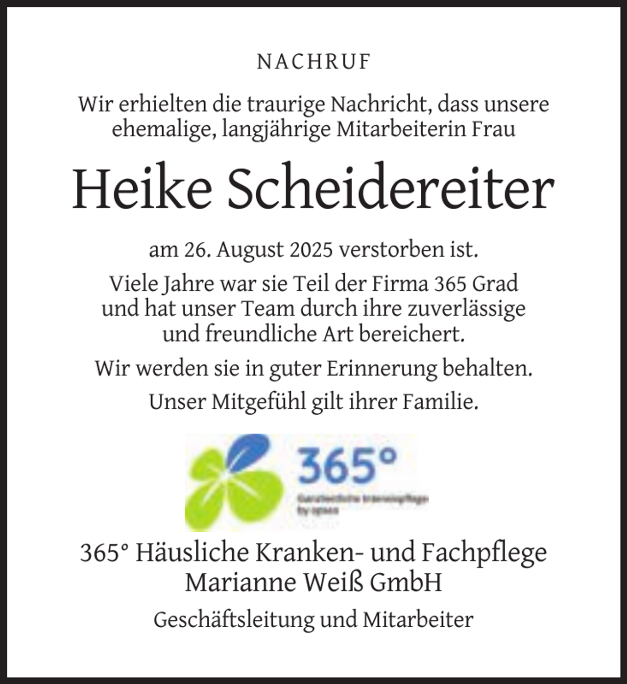 <p>NACHRUF<br />Wir erhielten die traurige Nachricht, dass unsere<br />ehemalige, langjährige Mitarbeiterin Frau</p><p>Heike Scheidereiter<br />am 26. August 2025 verstorben ist.<br />Viele Jahre war sie Teil der Firma 365 Grad<br />und hat unser Team durch ihre zuverlässige<br />und freundliche Art bereichert.<br />Wir werden sie in guter Erinnerung behalten.<br />Unser Mitgefühl gilt ihrer Familie.</p><p>365° Häusliche Kranken- und Fachpflege<br />Marianne Weiß GmbH<br />Geschäftsleitung und Mitarbeiter</p>