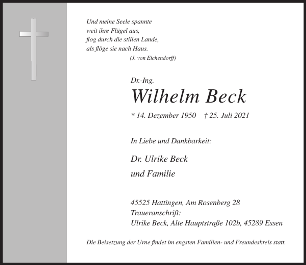 <p>Und meine Seele spannte<br />weit ihre Flügel aus,<br />flog durch die stillen Lande,<br />als flöge sie nach Haus.<br />(J. von Eichendorff)</p><p>Dr.-Ing.</p><p>Wilhelm Beck<br />* 14. Dezember 1950 † 25. Juli 2021<br />In Liebe und Dankbarkeit:</p><p>Dr. Ulrike Beck<br />und Familie<br />45525 Hattingen, Am Rosenberg 28<br />Traueranschrift:<br />Ulrike Beck, Alte Hauptstraße 102b, 45289 Essen<br />Die Beisetzung der Urne findet im engsten Familien- und Freundeskreis statt.</p>