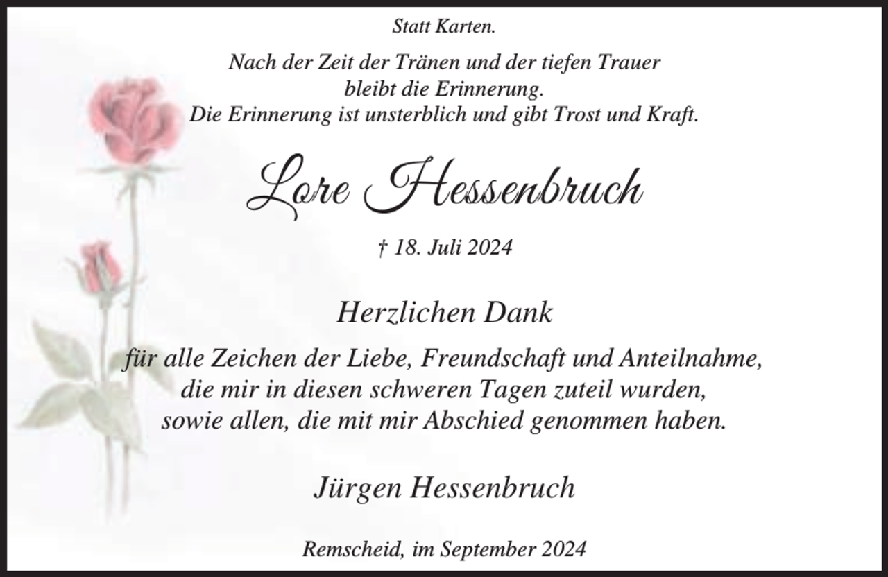<p>Statt Karten.</p><p>Nach der Zeit der Tränen und der tiefen Trauer<br />bleibt die Erinnerung.<br />Die Erinnerung ist unsterblich und gibt Trost und Kraft.</p><p>Lore Hessenbruch<br />† 18. Juli 2024</p><p>Herzlichen Dank<br />für alle Zeichen der Liebe, Freundschaft und Anteilnahme,<br />die mir in diesen schweren Tagen zuteil wurden,<br />sowie allen, die mit mir Abschied genommen haben.</p><p>Jürgen Hessenbruch<br />Remscheid, im September 2024</p>