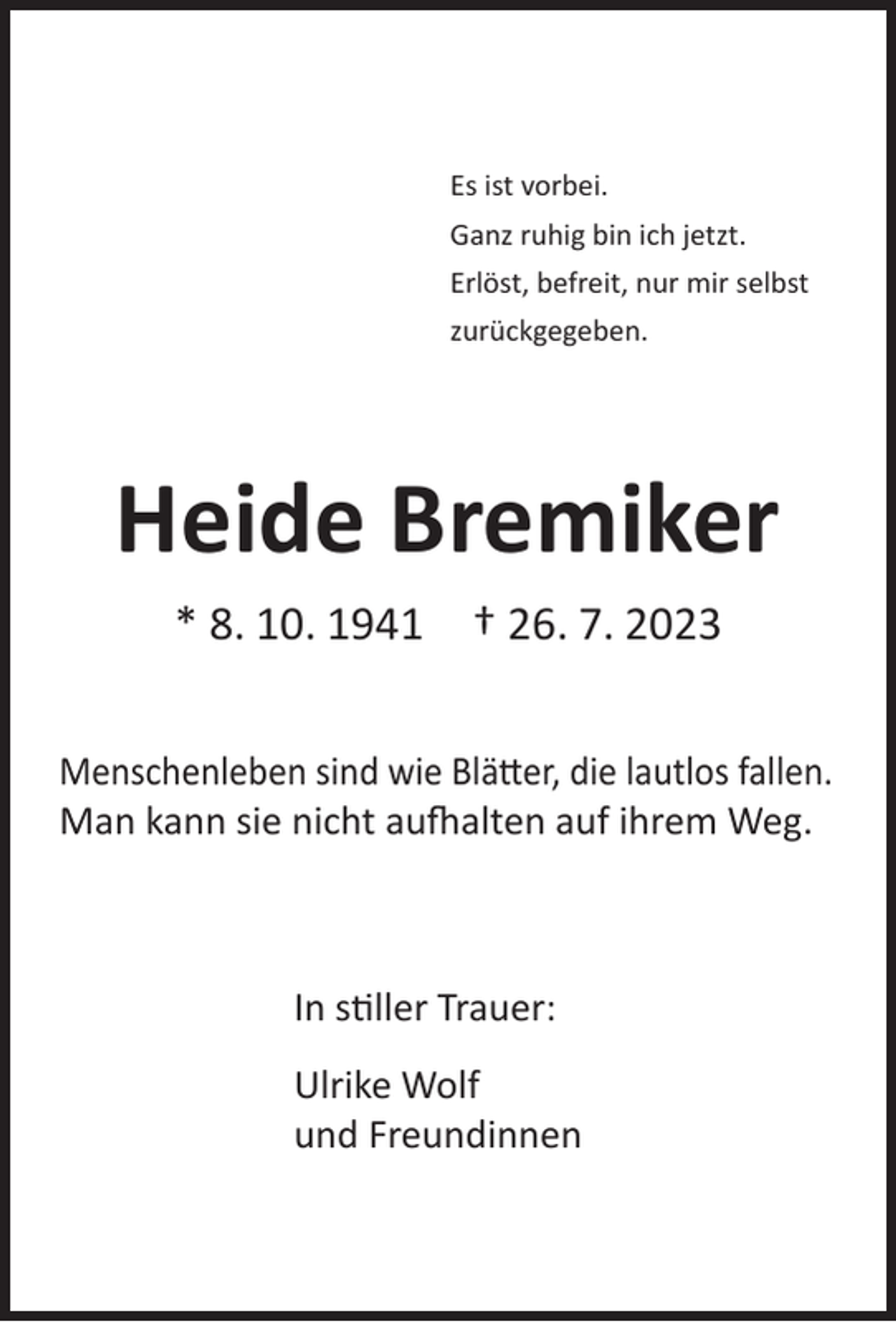 <p>Es ist vorbei.<br />Ganz ruhig bin ich jetzt.<br />Erlöst, befreit, nur mir selbst<br />zurückgegeben.</p><p>Heide Bremiker<br />* 8. 10. 1941</p><p>† 26. 7. 2023</p><p>Menschenleben sind wie Blätter, die lautlos fallen.<br />Man kann sie nicht aufhalten auf ihrem Weg.</p><p>In stiller Trauer:<br />Ulrike Wolf<br />und Freundinnen</p>