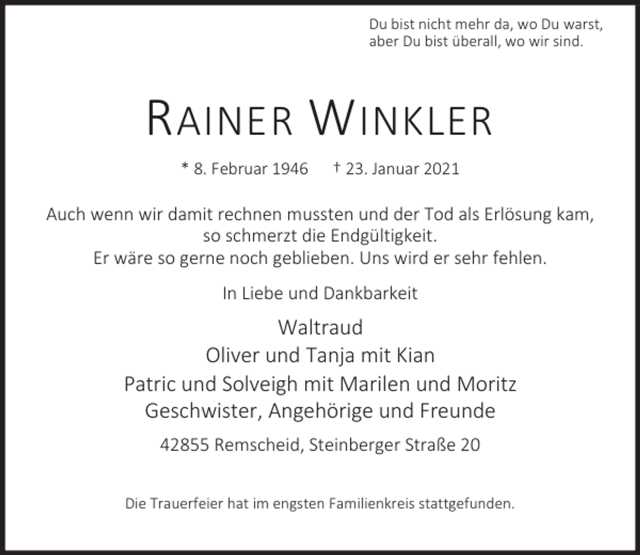 <p>Du bist nicht mehr da, wo Du warst,<br />aber Du bist überall, wo wir sind.</p><p>R AINER W INKLER<br />* 8. Februar 1946</p><p>† 23. Januar 2021</p><p>Auch wenn wir damit rechnen mussten und der Tod als Erlösung kam,<br />so schmerzt die Endgültigkeit.<br />Er wäre so gerne noch geblieben. Uns wird er sehr fehlen.<br />In Liebe und Dankbarkeit</p><p>Waltraud<br />Oliver und Tanja mit Kian<br />Patric und Solveigh mit Marilen und Moritz<br />Geschwister, Angehörige und Freunde<br />42855 Remscheid, Steinberger Straße 20<br />Die Trauerfeier hat im engsten Familienkreis stattgefunden.</p>