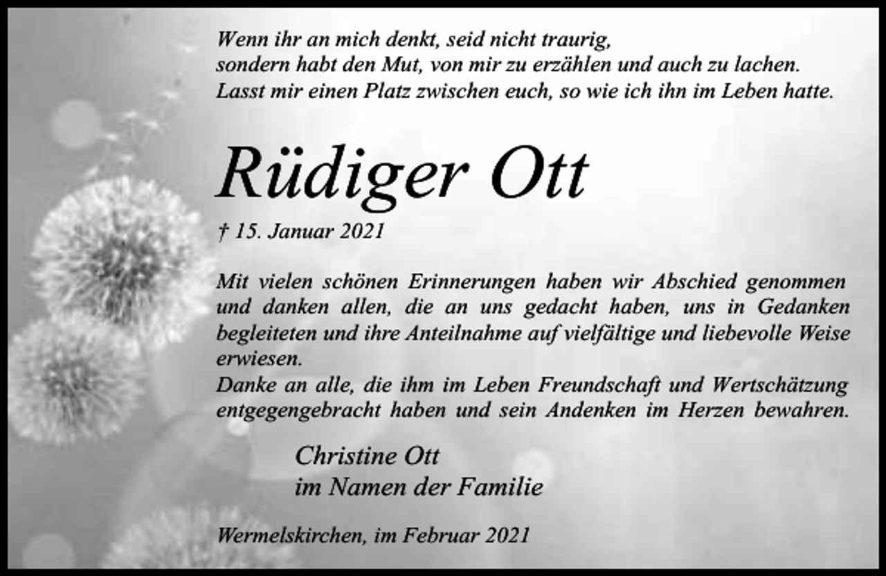 <p>Wenn ihr an mich denkt, seid nicht traurig,<br />sondern habt den Mut, von mir zu erzählen und auch zu lachen.<br />Lasst mir einen Platz zwischen euch, so wie ich ihn im Leben hatte.</p><p>Rüdiger Ott<br />† 15. Januar 2021</p><p>Mit vielen schönen Erinnerungen haben wir Abschied genommen<br />und danken allen, die an uns gedacht haben, uns in Gedanken<br />begleiteten und ihre Anteilnahme auf vielfältige und liebevolle Weise<br />erwiesen.<br />Danke an alle, die ihm im Leben Freundschaft und Wertschätzung<br />entgegengebracht haben und sein Andenken im Herzen bewahren.</p><p>Christine Ott<br />im Namen der Familie<br />Wermelskirchen, im Februar 2021</p>