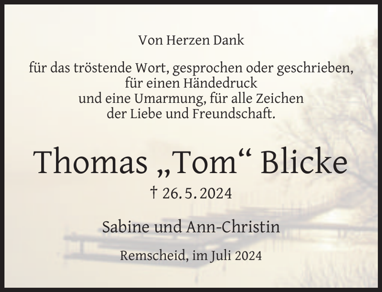 <p>Von Herzen Dank<br />für das tröstende Wort, gesprochen oder geschrieben,<br />für einen Händedruck<br />und eine Umarmung, für alle Zeichen<br />der Liebe und Freundschaft.</p>
<p>Thomas „Tom“ Blicke<br />† 26. 5. 2024</p>
<p>Sabine und Ann-Christin<br />Remscheid, im Juli 2024</p>
