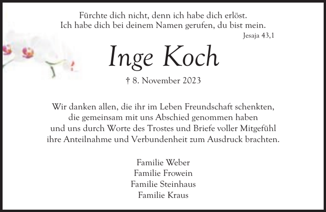 <p>Fürchte dich nicht, denn ich habe dich erlöst.<br />Ich habe dich bei deinem Namen gerufen, du bist mein.</p><p>Inge Koch</p><p>Jesaja 43,1</p><p>† 8. November 2023</p><p>Wir danken allen, die ihr im Leben Freundschaft schenkten,<br />die gemeinsam mit uns Abschied genommen haben<br />und uns durch Worte des Trostes und Briefe voller Mitgefühl<br />ihre Anteilnahme und Verbundenheit zum Ausdruck brachten.<br />Familie Weber<br />Familie Frowein<br />Familie Steinhaus<br />Familie Kraus</p>
