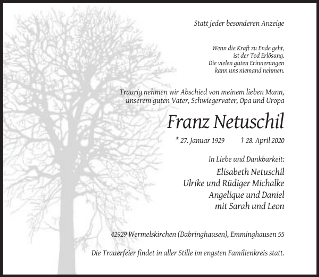 <p>Statt jeder besonderen Anzeige</p><p>Wenn die Kraft zu Ende geht,<br />ist der Tod Erlösung.<br />Die vielen guten Erinnerungen<br />kann uns niemand nehmen.</p><p>Traurig nehmen wir Abschied von meinem lieben Mann,<br />unserem guten Vater, Schwiegervater, Opa und Uropa</p><p>Franz Netuschil<br />* 27. Januar 1929</p><p>† 28. April 2020</p><p>In Liebe und Dankbarkeit:</p><p>Elisabeth Netuschil<br />Ulrike und Rüdiger Michalke<br />Angelique und Daniel<br />mit Sarah und Leon</p><p>42929 Wermelskirchen (Dabringhausen), Emminghausen 55<br />Die Trauerfeier findet in aller Stille im engsten Familienkreis statt.</p>